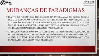 MUDANÇAS DE PARADIGMAS
• DIANTE DO ‘BOOM’ DAS TECNOLOGIAS DA INFORMAÇÃO NO NOSSO SÉCULO
(XXI), A EDUCAÇÃO ENCONTRA-SE EM PROCESSO DE REINVENÇÃO E DE
ADAPTAÇÃO AOS PARADIGMAS MODERNOS, ONDE A INFORMAÇÃO É CADA VEZ
MAIS PLURAL E ACESSÍVEL. NESSE CONTEXTO, O MODELO ESCOLAR ARCAICO
TENDE A SE TORNAR POUCO ATRAENTE PARA O ALUNO.
• A ESCOLA POSSUI NÃO SÓ A TAREFA DE SE REINVENTAR, TORNANDO-SE
INTERESSANTE PARA O ALUNO, COMO TAMBÉM POSSUI A TAREFA DE INSTIGAR O
ALUNO A ELEVAR SUAS CAPACIDADES CRÍTICAS PARA DIRECIONÁ-LO COM
CLAREZA EM MEIO A ESTA NOVA REALIDADE.
 