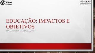 EDUCAÇÃO: IMPACTOS E
OBJETIVOS
FINALIDADES DA EDUCAÇÃO.
 