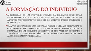 A FORMAÇÃO DO INDIVÍDUO
• A FORMAÇÃO DE UM INDIVÍDUO ATRAVÉS DA EDUCAÇÃO DEVE ESTAR
RELACIONADA AOS MAIS VARIADOS ASPECTOS DE SUA VIDA, DESDE OS
ASPECTOS PROFISSIONAIS/TÉCNICOS ATÉ OS ASPECTOS ÉTICOS, CULTURAIS E
HUMANISTAS.
• UMA VEZ QUE TIVERMOS UMA EDUCAÇÃO PLURAL E ÚTIL AOS MAIS VARIADOS
CONTEXTOS E PECULIARIDADES DA VIDA HUMANA, PODEMOS OBTER A
FORMAÇÃO DE UM INDIVÍDUO CONSCIENTE DE SEU PAPEL NA SOCIEDADE E
TAMBÉM DOTADO DE SENSO CRÍTICO PARA QUESTIONAR E TOMAR DECISÕES
AUTÔNOMAS EM SUA PRÓPRIA VIDA.
 