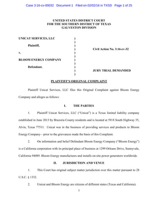 1
UNITED STATES DISTRICT COURT
FOR THE SOUTHERN DISTRICT OF TEXAS
GALVESTON DIVISION
UNICAT SERVICES, LLC )
)
Plaintiff, )
) Civil Action No. 3:16-cv-32
v. )
)
BLOOM ENERGY COMPANY )
)
Defendant. )
) JURY TRIAL DEMANDED
)
PLAINTIFF’S ORIGINAL COMPLAINT
Plaintiff Unicat Services, LLC files this Original Complaint against Bloom Energy
Company and alleges as follows:
I. THE PARTIES
1. Plaintiff Unicat Services, LLC (“Unicat”) is a Texas limited liability company
established in June 2013 by Brazoria County residents and is located at 5918 South Highway 35,
Alvin, Texas 77511. Unicat was in the business of providing services and products to Bloom
Energy Company—prior to the grievances made the basis of this Complaint.
2. On information and belief Defendant Bloom Energy Company (“Bloom Energy”)
is a California corporation with its principal place of business at 1299 Orleans Drive, Sunnyvale,
California 94089. Bloom Energy manufactures and installs on-site power generators worldwide.
II. JURISDICTION AND VENUE
1. This Court has original subject matter jurisdiction over this matter pursuant to 28
U.S.C. § 1332.
2. Unicat and Bloom Energy are citizens of different states (Texas and California).
Case 3:16-cv-00032 Document 1 Filed on 02/02/16 in TXSD Page 1 of 25
 