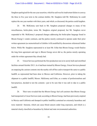 10
Sanghera apologized for the one-year assertion, which he said was his inadvertent failure to convey
the three to five year term to the contract drafter; Mr. Sanghera told Mr. McKimmy he could
replace the one year number with three years, and which, as discussed, the parties could lengthen.
24. Mr. McKimmy sent back to Mr. Sanghera proposed changes to many of the
miscellaneous, boiler-plate, terms Mr. Sanghera original proposed, but Mr. Sanghera never
responded to Mr. McKimmy’s proposed changes addressing the boiler-plate language found in
Bloom Energy’s vendor contracts, and the parties merely continued to operate under their prior
written agreement (as memorialized in Exhibits A-D) modified by discussions referenced further
below. While Mr. Sanghera represented to at least Mr. Erfan that Bloom Energy would finalize
the long form agreement and sign it, Bloom Energy never did so, the parties merely operating
under the written agreement they already had.
25. Unicat Services performed the first production run in its newly built and retrofitted
facilities around October 2013. As it had been trained by Bloom Energy, Unicat Services planned
on emptying the canister contents into the nearby roll-off box and to transport the same to a public
landfill, as represented had been done in Mexico and California. However, prior to taking the
shipment to a public landfill, Messrs. McKimmy and Erfan, as a matter of professionalism and
best-practices, decided to test the contents—just to be sure that it was safe to take to a public
landfill.
26. Their tests revealed that the Bloom Energy fuel cell canisters that Bloom Energy
had transported to Unicat Services (and, according to Bloom Energy, had been previously emptied
in Mexico and California and dumped in public landfills) contained an extremely hazardous and
toxic material—benzene, which can cause blood cancers under long exposures, and which is a
material clearly classified as hazardous by federal and state environmental authorities.
Case 3:16-cv-00032 Document 1 Filed on 02/02/16 in TXSD Page 10 of 25
 
