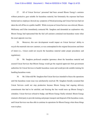 11
27. All of Unicat Services’ personnel had been around Bloom Energy’s canisters
without protective gear suitable for hazardous material, but fortunately the exposure had been
limited and no employee showed any symptoms of blood poisoning and Unicat Services had not
taken the roll off box to a public landfill. While everyone at Unicat Services was relieved, Messrs.
McKimmy and Erfan immediately contacted Mr. Sanghera and demanded an explanation why
Bloom Energy had represented that the fuel cell canisters contained non-hazardous waste when
the exact opposite was true.
28. Moreover, this new development would impact on Unicat Services’ ability to
recycle the materials into new canisters, as was contemplated in the original discussions and letter
of intent (i.e., Unicat could not recycle the hazardous material under proper procedures and
regulations).
29. Mr. Sanghera professed complete ignorance about the hazardous material and
assured Unicat Services that Bloom Energy would get the required approvals from government
authorities for Unicat Services to handle hazardous waste and would provide suitable training for
handling hazardous waste.
30. Mr. Erfan told Mr. Sanghera that Unicat Services intended to freeze the operations
until the hazardous waste issue was satisfactorily resolved. Mr. Sanghera literally screamed that
Unicat Services could not stop production because Bloom Energy had ongoing delivery
commitments that had to be satisfied, and freezing the line would mess up Bloom Energy’s
schedules. Unicat Services refused to budge, and Bloom Energy finally relented. Bloom Energy
retained a third party to provide training and proper transport and disposal of the hazardous waste,
and Unicat Services was thus able to continue its operations for Bloom Energy when those things
were in place.
Case 3:16-cv-00032 Document 1 Filed on 02/02/16 in TXSD Page 11 of 25
 