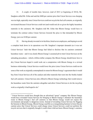 12
31. A couple of months later, however, (end of 2013 or beginning of 2014), Mr.
Sanghera called Mr. Erfan and said the $400 per canister price that Unicat Services was charging
was too high, especially since Unicat Services could not recycle the fuel cell contents, as originally
envisioned (because Unicat Services could not (and would not) do so given the highly hazardous
materials in the canisters). Mr. Sanghera told Mr. Erfan that Bloom Energy would have to
terminate the contract unless Unicat Services lowered the price to that demanded by Bloom
Energy: just over $100 per canister.
32. Having already invested in its facilities, hired seven employees, and hoping to avoid
a complete beak down in its operations over Mr. Sanghera’s improper demands (as it was not
Unicat Services’ fault that Bloom Energy had failed to disclose that its canisters contained
hazardous waste – and it was clearly Bloom Energy’s assumed job to train Unicat Services on the
unloading procedures—which a billion dollar company like Bloom Energy should know how to
do), Unicat Services hoped it could work out a compromise with Bloom Energy in a revised
business relationship: Unicat Services would lower the price (since Unicat Services could not do
some of the work as originally contemplated) in return for Bloom Energy’s agreement that it would
buy from Unicat Services all of the catalyst and other materials that went into the freshly loaded
fuel cell canisters. Unicat Services also offered to Bloom Energy technology that would remove
the hazardous waste from the canisters altogether and allow Unicat Services to do the recycling
work as originally it had hoped to do.1
1
Unicat Services would have thought that an advertised “green” company like Bloom Energy
would have rewarded Unicat Services for bringing to Bloom Energy’s attention the hazardous
waste in Bloom Energy’s fuel cell canisters so that Bloom Energy would not expose the
environment and people to dangerous toxins. Instead of rewarding Unicat Services for flagging
the benzene to Bloom Energy, Bloom Energy used this as a renegotiating hammer to lower the per
canister price that Unicat Services could charge (since Unicat Services could not perform the
recycle services that it originally thought it could when it did not know Bloom Energy’s canisters
Case 3:16-cv-00032 Document 1 Filed on 02/02/16 in TXSD Page 12 of 25
 