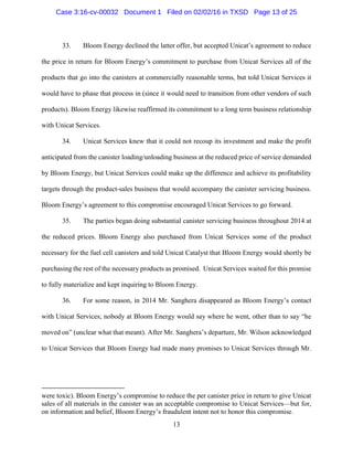 13
33. Bloom Energy declined the latter offer, but accepted Unicat’s agreement to reduce
the price in return for Bloom Energy’s commitment to purchase from Unicat Services all of the
products that go into the canisters at commercially reasonable terms, but told Unicat Services it
would have to phase that process in (since it would need to transition from other vendors of such
products). Bloom Energy likewise reaffirmed its commitment to a long term business relationship
with Unicat Services.
34. Unicat Services knew that it could not recoup its investment and make the profit
anticipated from the canister loading/unloading business at the reduced price of service demanded
by Bloom Energy, but Unicat Services could make up the difference and achieve its profitability
targets through the product-sales business that would accompany the canister servicing business.
Bloom Energy’s agreement to this compromise encouraged Unicat Services to go forward.
35. The parties began doing substantial canister servicing business throughout 2014 at
the reduced prices. Bloom Energy also purchased from Unicat Services some of the product
necessary for the fuel cell canisters and told Unicat Catalyst that Bloom Energy would shortly be
purchasing the rest of the necessary products as promised. Unicat Services waited for this promise
to fully materialize and kept inquiring to Bloom Energy.
36. For some reason, in 2014 Mr. Sanghera disappeared as Bloom Energy’s contact
with Unicat Services; nobody at Bloom Energy would say where he went, other than to say “he
moved on” (unclear what that meant). After Mr. Sanghera’s departure, Mr. Wilson acknowledged
to Unicat Services that Bloom Energy had made many promises to Unicat Services through Mr.
were toxic). Bloom Energy’s compromise to reduce the per canister price in return to give Unicat
sales of all materials in the canister was an acceptable compromise to Unicat Services—but for,
on information and belief, Bloom Energy’s fraudulent intent not to honor this compromise.
Case 3:16-cv-00032 Document 1 Filed on 02/02/16 in TXSD Page 13 of 25
 