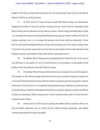 14
Sanghera that Bloom Energy had not honored yet, but he reassured Unicat Services that Bloom
Energy would honor all the promises.
37. In 2015, however, Unicat Services noticed that Bloom Energy was dramatically
dropping the number of fuel cell canisters needing serviced. Unicat Services repeatedly asked
Bloom Energy for an explanation on the reduced volumes. Bloom Energy intimated that its needs
were presently less but never disclosed that Bloom Energy had any intent to redirect the fuel cell
business anywhere else or to terminate the business with Unicat Services unilaterally. Unicat
Services also kept demanding that Bloom Energy start purchasing all of the canister contents from
Unicat Services, per their agreement (as Unicat Services had already relied on that agreement, had
dropped its prices, and needed to make up the deficit with product sales).
38. In addition, Bloom Energy never provided notice to Unicat Services at any time of
any deficiency in the quality of service Unicat Services was providing or in the quality of the
products that Unicat Services had sold to Bloom Energy.
39. If anything, Bloom Energy told Unicat Services in myriad of ways just the opposite.
For example, in 2014 Bloom Energy told Unicat Services that it needed to ramp up its capacity to
service more fuel cell canisters because Bloom Energy was going to provide even greater volumes
of business to Unicat Services. To respond to this promised increase of business, Unicat Services,
in reliance thereon, started to build additional facilities to expand its capacity to match what Bloom
Energy was demanding. Bloom Energy knew of these expansion plans and of Unicat Services’
commencement of them.
40. In the summer of 2015, however, during the middle of these expansion efforts, at a
cost of another substantial sum to Unicat Services, Bloom Energy unilaterally, and without
warning, terminated the business altogether.
Case 3:16-cv-00032 Document 1 Filed on 02/02/16 in TXSD Page 14 of 25
 
