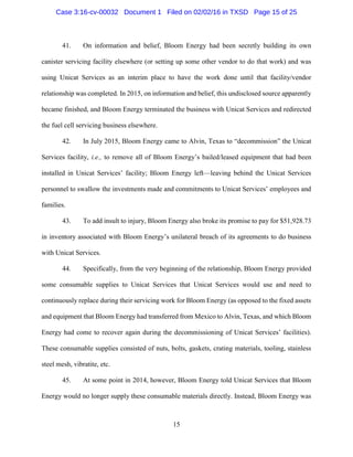 15
41. On information and belief, Bloom Energy had been secretly building its own
canister servicing facility elsewhere (or setting up some other vendor to do that work) and was
using Unicat Services as an interim place to have the work done until that facility/vendor
relationship was completed. In 2015, on information and belief, this undisclosed source apparently
became finished, and Bloom Energy terminated the business with Unicat Services and redirected
the fuel cell servicing business elsewhere.
42. In July 2015, Bloom Energy came to Alvin, Texas to “decommission” the Unicat
Services facility, i.e., to remove all of Bloom Energy’s bailed/leased equipment that had been
installed in Unicat Services’ facility; Bloom Energy left—leaving behind the Unicat Services
personnel to swallow the investments made and commitments to Unicat Services’ employees and
families.
43. To add insult to injury, Bloom Energy also broke its promise to pay for $51,928.73
in inventory associated with Bloom Energy’s unilateral breach of its agreements to do business
with Unicat Services.
44. Specifically, from the very beginning of the relationship, Bloom Energy provided
some consumable supplies to Unicat Services that Unicat Services would use and need to
continuously replace during their servicing work for Bloom Energy (as opposed to the fixed assets
and equipment that Bloom Energy had transferred from Mexico to Alvin, Texas, and which Bloom
Energy had come to recover again during the decommissioning of Unicat Services’ facilities).
These consumable supplies consisted of nuts, bolts, gaskets, crating materials, tooling, stainless
steel mesh, vibratite, etc.
45. At some point in 2014, however, Bloom Energy told Unicat Services that Bloom
Energy would no longer supply these consumable materials directly. Instead, Bloom Energy was
Case 3:16-cv-00032 Document 1 Filed on 02/02/16 in TXSD Page 15 of 25
 