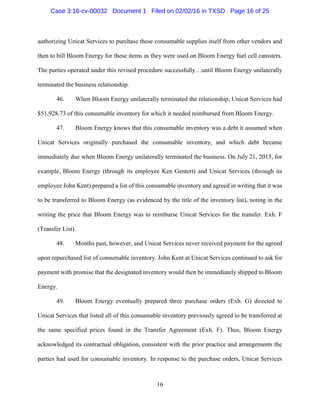 16
authorizing Unicat Services to purchase these consumable supplies itself from other vendors and
then to bill Bloom Energy for these items as they were used on Bloom Energy fuel cell canisters.
The parties operated under this revised procedure successfully…until Bloom Energy unilaterally
terminated the business relationship.
46. When Bloom Energy unilaterally terminated the relationship, Unicat Services had
$51,928.73 of this consumable inventory for which it needed reimbursed from Bloom Energy.
47. Bloom Energy knows that this consumable inventory was a debt it assumed when
Unicat Services originally purchased the consumable inventory, and which debt became
immediately due when Bloom Energy unilaterally terminated the business. On July 21, 2015, for
example, Bloom Energy (through its employee Ken Gentert) and Unicat Services (through its
employee John Kent) prepared a list of this consumable inventory and agreed in writing that it was
to be transferred to Bloom Energy (as evidenced by the title of the inventory list), noting in the
writing the price that Bloom Energy was to reimburse Unicat Services for the transfer. Exh. F
(Transfer List).
48. Months past, however, and Unicat Services never received payment for the agreed
upon repurchased list of consumable inventory. John Kent at Unicat Services continued to ask for
payment with promise that the designated inventory would then be immediately shipped to Bloom
Energy.
49. Bloom Energy eventually prepared three purchase orders (Exh. G) directed to
Unicat Services that listed all of this consumable inventory previously agreed to be transferred at
the same specified prices found in the Transfer Agreement (Exh. F). Thus, Bloom Energy
acknowledged its contractual obligation, consistent with the prior practice and arrangements the
parties had used for consumable inventory. In response to the purchase orders, Unicat Services
Case 3:16-cv-00032 Document 1 Filed on 02/02/16 in TXSD Page 16 of 25
 