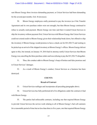 17
sent Bloom Energy three invoices demanding payment, as Unicat Services had been demanding
for the several past months. Exh. H (invoices).
50. Bloom Energy employees orally promised to pay the invoices (as if the Transfer
Agreement and its own purchase orders were not enough), but then Bloom Energy continued to
refuse to actually send payment. Bloom Energy one time said that it wanted Unicat Services to
ship the inventory without payment first; Unicat Services told Bloom Energy that Unicat Services
could not extend credit to Bloom Energy given their relationship break down, but offered to ship
the inventory if Bloom Energy would promise to have a check cut for $51,928.73 and waiting to
be picked up on arrival of the shipped inventory at Bloom Energy’s offices. Bloom Energy did not
agree to this, but instead, on January 19, 2016 had its attorney notify Unicat Services that Bloom
Energy was cancelling the three purchase orders and was refusing to pay the $51,926.73 altogether.
51. Thus, this conduct adds to Bloom Energy’s heap of broken and false promises and
to Unicat Services’ damages.
52. As a result of Bloom Energy’s conduct, Unicat Services as a business has been
destroyed.
COUNTS
Breach of Contract
53. Unicat Services realleges and incorporates all preceding paragraphs above.
54. Unicat Services has fully performed all of its obligations under the contracts it had
with Bloom Energy.
55. The parties had enforceable contracts, including one that required Bloom Energy
to provide Unicat Services the service work relating to all of Bloom Energy’s fuel cell canisters
for a reasonable period of time but no less than three to five years, one that required Bloom Energy
Case 3:16-cv-00032 Document 1 Filed on 02/02/16 in TXSD Page 17 of 25
 