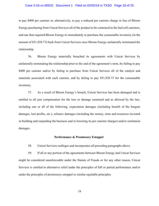 18
to pay $400 per canister or, alternatively, to pay a reduced per canister charge in lieu of Bloom
Energy purchasing from Unicat Services all of the product to be contained in the fuel cell canisters,
and one that required Bloom Energy to immediately re-purchase the consumable inventory (in the
amount of $51,928.73) back from Unicat Services once Bloom Energy unilaterally terminated the
relationship.
56. Bloom Energy materially breached its agreements with Unicat Services by
unilaterally terminating the relationship prior to the end of the agreement’s term, by failing to pay
$400 per canister and/or by failing to purchase from Unicat Services all of the catalyst and
materials associated with each canister, and by failing to pay $51,928.73 for the consumable
inventory.
57. As a result of Bloom Energy’s breach, Unicat Services has been damaged and is
entitled to all just compensation for the loss or damage sustained and as allowed by the law,
including one or all of the following: expectation damages (including benefit of the bargain
damages, lost profits, etc.), reliance damages (including the money, time and resources invested
in building and expanding the business and in lowering its per canister charges) and/or restitution
damages.
Performance & Promissory Estoppel
58. Unicat Services realleges and incorporates all preceding paragraphs above.
59. If all or any portion of the agreements between Bloom Energy and Unicat Services
might be considered unenforceable under the Statute of Frauds or for any other reason, Unicat
Services is entitled to alternative relief under the principles of full or partial performance and/or
under the principles of promissory estoppel or similar equitable principles.
Case 3:16-cv-00032 Document 1 Filed on 02/02/16 in TXSD Page 18 of 25
 