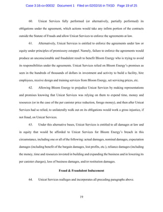 19
60. Unicat Services fully performed (or alternatively, partially performed) its
obligations under the agreement, which actions would take any infirm portion of the contracts
outside the Statute of Frauds and allow Unicat Services to enforce the agreements at law.
61. Alternatively, Unicat Services is entitled to enforce the agreements under law or
equity under principles of promissory estoppel. Namely, failure to enforce the agreements would
produce an unconscionable and fraudulent result to benefit Bloom Energy who is trying to avoid
its responsibilities under the agreements. Unicat Services relied on Bloom Energy’s promises as
seen in the hundreds of thousands of dollars in investment and activity to build a facility, hire
employees, receive design and training services from Bloom Energy, set servicing prices, etc.
62. Allowing Bloom Energy to prejudice Unicat Services by making representations
and promises knowing that Unicat Services was relying on them to expend time, money and
resources (or in the case of the per canister price reduction, forego money), and then after Unicat
Services had so relied, to unilaterally walk out on its obligations would work a gross injustice, if
not fraud, on Unicat Services.
63. Under this alternative bases, Unicat Services is entitled to all damages at law and
in equity that would be afforded to Unicat Services for Bloom Energy’s breach in this
circumstance, including one or all of the following: actual damages, nominal damages, expectation
damages (including benefit of the bargain damages, lost profits, etc.), reliance damages (including
the money, time and resources invested in building and expanding the business and in lowering its
per canister charges), loss of business damages, and/or restitution damages.
Fraud & Fraudulent Inducement
64. Unicat Services realleges and incorporates all preceding paragraphs above.
Case 3:16-cv-00032 Document 1 Filed on 02/02/16 in TXSD Page 19 of 25
 