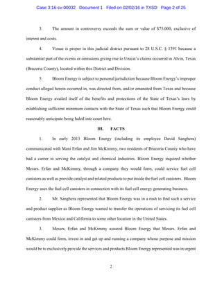 2
3. The amount in controversy exceeds the sum or value of $75,000, exclusive of
interest and costs.
4. Venue is proper in this judicial district pursuant to 28 U.S.C. § 1391 because a
substantial part of the events or omissions giving rise to Unicat’s claims occurred in Alvin, Texas
(Brazoria County), located within this District and Division.
5. Bloom Energy is subject to personal jurisdiction because Bloom Energy’s improper
conduct alleged herein occurred in, was directed from, and/or emanated from Texas and because
Bloom Energy availed itself of the benefits and protections of the State of Texas’s laws by
establishing sufficient minimum contacts with the State of Texas such that Bloom Energy could
reasonably anticipate being haled into court here.
III. FACTS
1. In early 2013 Bloom Energy (including its employee David Sanghera)
communicated with Mani Erfan and Jim McKimmy, two residents of Brazoria County who have
had a career in serving the catalyst and chemical industries. Bloom Energy inquired whether
Messrs. Erfan and McKimmy, through a company they would form, could service fuel cell
canisters as well as provide catalyst and related products to put inside the fuel cell canisters. Bloom
Energy uses the fuel cell canisters in connection with its fuel cell energy generating business.
2. Mr. Sanghera represented that Bloom Energy was in a rush to find such a service
and product supplier as Bloom Energy wanted to transfer the operations of servicing its fuel cell
canisters from Mexico and California to some other location in the United States.
3. Messrs. Erfan and McKimmy assured Bloom Energy that Messrs. Erfan and
McKimmy could form, invest in and get up and running a company whose purpose and mission
would be to exclusively provide the services and products Bloom Energy represented was in urgent
Case 3:16-cv-00032 Document 1 Filed on 02/02/16 in TXSD Page 2 of 25
 