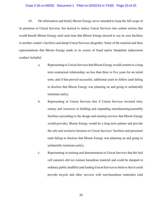 20
65. On information and belief, Bloom Energy never intended to keep the full scope of
its promises to Unicat Services, but desired to induce Unicat Services into certain actions that
would benefit Bloom Energy until such time that Bloom Energy desired to use its own facilities
or another vendor’s facilities and dump Unicat Services altogether. Some of the material and false
representations that Bloom Energy made in its course of fraud and/or fraudulent inducement
conduct included:
a. Representing to Unicat Services that Bloom Energy would commit to a long
term contractual relationship, no less than three to five years for an initial
term, and if that proved successful, additional years to follow (and failing
to disclose that Bloom Energy was planning on and going to unilaterally
terminate early);
b. Representing to Unicat Services that if Unicat Services invested time,
money and resources in building and expanding manufacturing/assembly
facilities (according to the design and training services that Bloom Energy
would provide), Bloom Energy would be a long term partner and provide
the sole and exclusive business to Unicat Services’ facilities and personnel
(and failing to disclose that Bloom Energy was planning on and going to
unilaterally terminate early);
c. Representing in training and demonstration to Unicat Services that the fuel
cell canisters did not contain hazardous material and could be dumped in
ordinary public landfills (and leading Unicat Services to believe that it could
provide recycle and other services with non-hazardous materials) (and
Case 3:16-cv-00032 Document 1 Filed on 02/02/16 in TXSD Page 20 of 25
 