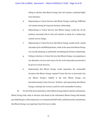 21
failing to disclose that Bloom Energy fuel cell canisters contained highly
toxic benzene);
d. Representing to Unicat Services that Bloom Energy would pay $400/fuel
cell canister during the long term business relationship;
e. Representing to Unicat Services that Bloom Energy would buy all the
products associated with its fuel cell canisters in return for a reduced per
canister service charge;
f. Representing to Unicat Services that Bloom Energy would rectify, amend
and make up for unfulfilled promises, while at the same time Bloom Energy
was secretly planning on unilaterally terminating the business relationship;
g. Failing to disclose to Unicat Services that Bloom Energy was preparing to
use alternative services and sources for the work and products promised to
be given to Unicat Services;
h. Representing that Bloom Energy would repurchase the consumable
inventory that Bloom Energy required Unicat Services to previously buy
(on Bloom Energy’s behalf) at the time Bloom Energy was
decommissioning Unicat Services’ facilities; and representing that Bloom
Energy would pay the invoices issued for such consumable inventory.
66. For all of the items listed above where Bloom Energy failed to disclose information,
Bloom Energy had a duty to disclose such based on the information Bloom Energy had already
provided that gave a false impression, or communicated half-truths, and based on the commitments
that Bloom Energy was requiring Unicat Services to make.
Case 3:16-cv-00032 Document 1 Filed on 02/02/16 in TXSD Page 21 of 25
 