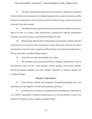 22
67. All of these representations and omissions were material in that they were important
to Unicat Services in the decisions it was making impacting its time, money and resources and the
business it was preparing to venture into and continue with Bloom Energy; and all were false (or
conveyed a false representation).
68. When Bloom Energy made the statements or omissions above, Bloom Energy knew
them to be false or to convey a false representation, or alternatively, made the representation
recklessly, as a positive assertion, and without knowledge of its truth.
69. Bloom Energy made the above representations and omissions with the intent that
Unicat Services act and rely on them or had reason to expect that Unicat would take the actions
specified above. Unicat Services was ignorant of Bloom Energy’s true intentions and did not know
the true state of facts concealed by Bloom Energy.
70. Unicat Services in fact did justifiably rely on them.
71. The fraudulent actions caused Unicat Services damages, including one or more of
the following: Unicat Services’ actual damages, nominal damages, out-of-pocket damages,
benefit-of-the-bargain damages, lost profit damages, destruction of business damages and
exemplary damages.
Deceptive Trade Practices
72. Unicat Services realleges and incorporates all preceding paragraphs above, and
particularly all of the allegations set forth in the immediate prior Count.
73. Unicat Services is a consumer for purposes of the Texas Deceptive Trade Practices
Act (“DTPA”). Specifically, it sought or acquired goods or services by purchase or lease (or by
bailment). The goods or services sought or acquired included:
Case 3:16-cv-00032 Document 1 Filed on 02/02/16 in TXSD Page 22 of 25
 