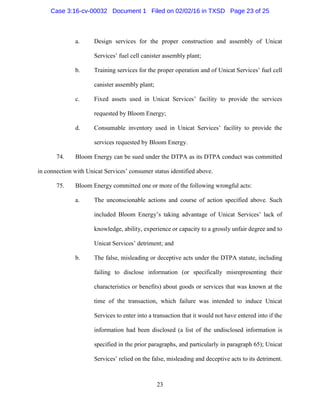 23
a. Design services for the proper construction and assembly of Unicat
Services’ fuel cell canister assembly plant;
b. Training services for the proper operation and of Unicat Services’ fuel cell
canister assembly plant;
c. Fixed assets used in Unicat Services’ facility to provide the services
requested by Bloom Energy;
d. Consumable inventory used in Unicat Services’ facility to provide the
services requested by Bloom Energy.
74. Bloom Energy can be sued under the DTPA as its DTPA conduct was committed
in connection with Unicat Services’ consumer status identified above.
75. Bloom Energy committed one or more of the following wrongful acts:
a. The unconscionable actions and course of action specified above. Such
included Bloom Energy’s taking advantage of Unicat Services’ lack of
knowledge, ability, experience or capacity to a grossly unfair degree and to
Unicat Services’ detriment; and
b. The false, misleading or deceptive acts under the DTPA statute, including
failing to disclose information (or specifically misrepresenting their
characteristics or benefits) about goods or services that was known at the
time of the transaction, which failure was intended to induce Unicat
Services to enter into a transaction that it would not have entered into if the
information had been disclosed (a list of the undisclosed information is
specified in the prior paragraphs, and particularly in paragraph 65); Unicat
Services’ relied on the false, misleading and deceptive acts to its detriment.
Case 3:16-cv-00032 Document 1 Filed on 02/02/16 in TXSD Page 23 of 25
 