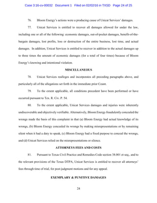 24
76. Bloom Energy’s actions were a producing cause of Unicat Services’ damages.
77. Unicat Services is entitled to recover all damages allowed for under the law,
including one or all of the following: economic damages, out-of-pocket damages, benefit-of-the-
bargain damages, lost profits, loss or destruction of the entire business, lost time, and actual
damages. In addition, Unicat Services is entitled to recover in addition to the actual damages up
to three times the amount of economic damages (for a total of four times) because of Bloom
Energy’s knowing and intentional violation.
MISCELLANEOUS
78. Unicat Services realleges and incorporates all preceding paragraphs above, and
particularly all of the allegations set forth in the immediate prior Count.
79. To the extent applicable, all conditions precedent have been performed or have
occurred pursuant to Tex. R. Civ. P. 54.
80. To the extent applicable, Unicat Services damages and injuries were inherently
undiscoverable and objectively verifiable. Alternatively, Bloom Energy fraudulently concealed the
wrongs made the basis of this complaint in that (a) Bloom Energy had actual knowledge of its
wrongs, (b) Bloom Energy concealed its wrongs by making misrepresentations or by remaining
silent when it had a duty to speak, (c) Bloom Energy had a fixed purpose to conceal the wrongs,
and (d) Unicat Services relied on the misrepresentations or silence.
ATTORNEYS FEES AND COSTS
81. Pursuant to Texas Civil Practice and Remedies Code section 38.001 et seq., and to
the relevant provisions of the Texas DTPA, Unicat Services is entitled to recover all attorneys’
fees through time of trial, for post-judgment motions and for any appeal.
EXEMPLARY & PUNITIVE DAMAGES
Case 3:16-cv-00032 Document 1 Filed on 02/02/16 in TXSD Page 24 of 25
 
