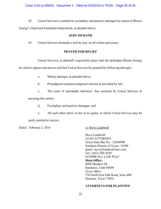 25
82. Unicat Services is entitled to exemplary and punitive damages by reason of Bloom
Energy’s fraud and fraudulent inducement, as pleaded above.
JURY DEMAND
83. Unicat Services demands a trial by jury on all claims and issues.
PRAYER FOR RELIEF
Unicat Services, as plaintiff, respectfully prays that the defendant Bloom Energy
be cited to appear and answer and that Unicat Services be granted the following damages:
a. Money damages as pleaded above;
b. Prejudgment and post-judgment interest as provided by law;
c. The costs of reasonable attorneys’ fees incurred by Unicat Services in
pursuing this action;
d. Exemplary and punitive damages; and
e. All such other relief, in law or in equity, to which Unicat Services may be
justly entitled to receive.
Dated: February 2, 2016 /s/ Steve Lundwall
Steve Lundwall
LEAD ATTORNEY
Texas State Bar No.: 12696980
Southern District of Texas: 14180
email: steve@lundwall-law.com
Tel.: (832) 209-4220
LUNDWALL LAW PLLC
Main Office:
8969 Meadow Dr.
Sundance, Utah 84604
Texas Office:
710 North Post Oak Road, Suite 400
Houston, Texas 77024
ATTORNEYS FOR PLAINTIFF
Case 3:16-cv-00032 Document 1 Filed on 02/02/16 in TXSD Page 25 of 25
 