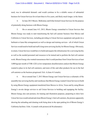 3
need, was in substantial demand—and would continue to be a reliable source of substantial
business for Unicat Services for at least three to five years, and likely much longer, in the future.
4. In June 2013 Messrs. McKimmy and Erfan formed Unicat Services for the purpose
of potentially doing business with Bloom Energy.
5. On or around June 4-5, 2013, Bloom Energy committed to Unicat Services that
Bloom Energy was ready to start transitioning the fuel cell canister business from Mexico and
California to Unicat Services, including providing to Unicat Services equipment and goods (in a
bailment or lease-like arrangement) as well as design and training services—all of which Unicat
Services would need to build and staff a long-term servicing facility for Bloom Energy. Obviously,
in return, Unicat Services would have to build and acquire the infrastructure for a servicing facility
as well as the needed personnel and resources to be trained and to perform the fuel cell canister
work. Bloom Energy also wanted reassurances that it could purchase from Unicat Services at least
3,000 kgs/per month of TSR-122E (a low temperature desulfurization catalyst that Bloom Energy
wanted to place in its fuel cell canisters), and more of this and other products for use in the fuel
cell canisters as the business progressed. Exh. A (June 4-5 emails).
6. On or around June 7, 2013 Bloom Energy sent Unicat Services a schematic of the
assembly line servicing facility and warehouse that Bloom Energy wanted Unicat Services to build
by using Bloom Energy equipment transferred from Mexico to Alvin, Texas and by using Bloom
Energy’s on-site design services to aid Unicat Services in building and equipping the facility.
Bloom Energy also sent pictures, for training and illustration purposes, purporting to show how
Unicat Services would unload and clean Bloom Energy’s fuel cell canisters, the pictures apparently
showing the unloading and cleaning work being done in the open parking lot of Bloom Energy’s
California facilities. Exhs. A (emails with pictures) & B (schematic):
Case 3:16-cv-00032 Document 1 Filed on 02/02/16 in TXSD Page 3 of 25
 