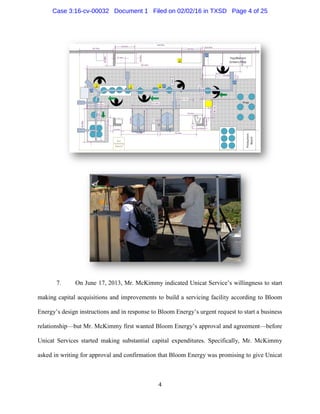 4
7. On June 17, 2013, Mr. McKimmy indicated Unicat Service’s willingness to start
making capital acquisitions and improvements to build a servicing facility according to Bloom
Energy’s design instructions and in response to Bloom Energy’s urgent request to start a business
relationship—but Mr. McKimmy first wanted Bloom Energy’s approval and agreement—before
Unicat Services started making substantial capital expenditures. Specifically, Mr. McKimmy
asked in writing for approval and confirmation that Bloom Energy was promising to give Unicat
Case 3:16-cv-00032 Document 1 Filed on 02/02/16 in TXSD Page 4 of 25
 
