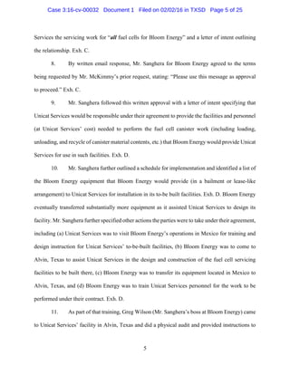 5
Services the servicing work for “all fuel cells for Bloom Energy” and a letter of intent outlining
the relationship. Exh. C.
8. By written email response, Mr. Sanghera for Bloom Energy agreed to the terms
being requested by Mr. McKimmy’s prior request, stating: “Please use this message as approval
to proceed.” Exh. C.
9. Mr. Sanghera followed this written approval with a letter of intent specifying that
Unicat Services would be responsible under their agreement to provide the facilities and personnel
(at Unicat Services’ cost) needed to perform the fuel cell canister work (including loading,
unloading, and recycle of canister material contents, etc.) that Bloom Energy would provide Unicat
Services for use in such facilities. Exh. D.
10. Mr. Sanghera further outlined a schedule for implementation and identified a list of
the Bloom Energy equipment that Bloom Energy would provide (in a bailment or lease-like
arrangement) to Unicat Services for installation in its to-be built facilities. Exh. D. Bloom Energy
eventually transferred substantially more equipment as it assisted Unicat Services to design its
facility. Mr. Sanghera further specified other actions the parties were to take under their agreement,
including (a) Unicat Services was to visit Bloom Energy’s operations in Mexico for training and
design instruction for Unicat Services’ to-be-built facilities, (b) Bloom Energy was to come to
Alvin, Texas to assist Unicat Services in the design and construction of the fuel cell servicing
facilities to be built there, (c) Bloom Energy was to transfer its equipment located in Mexico to
Alvin, Texas, and (d) Bloom Energy was to train Unicat Services personnel for the work to be
performed under their contract. Exh. D.
11. As part of that training, Greg Wilson (Mr. Sanghera’s boss at Bloom Energy) came
to Unicat Services’ facility in Alvin, Texas and did a physical audit and provided instructions to
Case 3:16-cv-00032 Document 1 Filed on 02/02/16 in TXSD Page 5 of 25
 