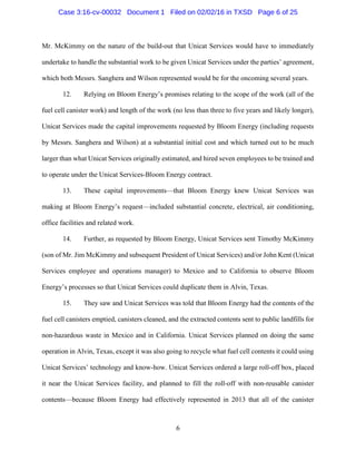 6
Mr. McKimmy on the nature of the build-out that Unicat Services would have to immediately
undertake to handle the substantial work to be given Unicat Services under the parties’ agreement,
which both Messrs. Sanghera and Wilson represented would be for the oncoming several years.
12. Relying on Bloom Energy’s promises relating to the scope of the work (all of the
fuel cell canister work) and length of the work (no less than three to five years and likely longer),
Unicat Services made the capital improvements requested by Bloom Energy (including requests
by Messrs. Sanghera and Wilson) at a substantial initial cost and which turned out to be much
larger than what Unicat Services originally estimated, and hired seven employees to be trained and
to operate under the Unicat Services-Bloom Energy contract.
13. These capital improvements—that Bloom Energy knew Unicat Services was
making at Bloom Energy’s request—included substantial concrete, electrical, air conditioning,
office facilities and related work.
14. Further, as requested by Bloom Energy, Unicat Services sent Timothy McKimmy
(son of Mr. Jim McKimmy and subsequent President of Unicat Services) and/or John Kent (Unicat
Services employee and operations manager) to Mexico and to California to observe Bloom
Energy’s processes so that Unicat Services could duplicate them in Alvin, Texas.
15. They saw and Unicat Services was told that Bloom Energy had the contents of the
fuel cell canisters emptied, canisters cleaned, and the extracted contents sent to public landfills for
non-hazardous waste in Mexico and in California. Unicat Services planned on doing the same
operation in Alvin, Texas, except it was also going to recycle what fuel cell contents it could using
Unicat Services’ technology and know-how. Unicat Services ordered a large roll-off box, placed
it near the Unicat Services facility, and planned to fill the roll-off with non-reusable canister
contents—because Bloom Energy had effectively represented in 2013 that all of the canister
Case 3:16-cv-00032 Document 1 Filed on 02/02/16 in TXSD Page 6 of 25
 