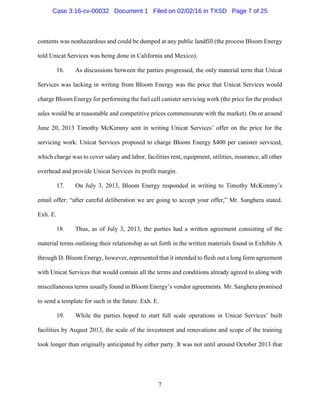 7
contents was nonhazardous and could be dumped at any public landfill (the process Bloom Energy
told Unicat Services was being done in California and Mexico).
16. As discussions between the parties progressed, the only material term that Unicat
Services was lacking in writing from Bloom Energy was the price that Unicat Services would
charge Bloom Energy for performing the fuel cell canister servicing work (the price for the product
sales would be at reasonable and competitive prices commensurate with the market). On or around
June 20, 2013 Timothy McKimmy sent in writing Unicat Services’ offer on the price for the
servicing work: Unicat Services proposed to charge Bloom Energy $400 per canister serviced,
which charge was to cover salary and labor, facilities rent, equipment, utilities, insurance, all other
overhead and provide Unicat Services its profit margin.
17. On July 3, 2013, Bloom Energy responded in writing to Timothy McKimmy’s
email offer: “after careful deliberation we are going to accept your offer,” Mr. Sanghera stated.
Exh. E.
18. Thus, as of July 3, 2013, the parties had a written agreement consisting of the
material terms outlining their relationship as set forth in the written materials found in Exhibits A
through D. Bloom Energy, however, represented that it intended to flesh out a long form agreement
with Unicat Services that would contain all the terms and conditions already agreed to along with
miscellaneous terms usually found in Bloom Energy’s vendor agreements. Mr. Sanghera promised
to send a template for such in the future. Exh. E.
19. While the parties hoped to start full scale operations in Unicat Services’ built
facilities by August 2013, the scale of the investment and renovations and scope of the training
took longer than originally anticipated by either party. It was not until around October 2013 that
Case 3:16-cv-00032 Document 1 Filed on 02/02/16 in TXSD Page 7 of 25
 