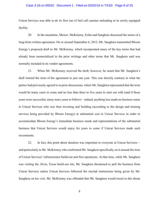 8
Unicat Services was able to do its first run of fuel cell canister unloading at its newly equipped
facility.
20. In the meantime, Messrs. McKimmy, Erfan and Sanghera discussed the terms of a
long-form written agreement. On or around September 6, 2013, Mr. Sanghera transmitted Bloom
Energy’s proposed draft to Mr. McKimmy, which incorporated many of the key terms that had
already been memorialized in the prior writings and other terms that Mr. Sanghera said was
normally included in its vendor agreements.
21. When Mr. McKimmy received the draft, however, he noted that Mr. Sanghera’s
draft limited the term of the agreement to just one year. This was directly contrary to what the
parties had previously agreed to in prior discussions, where Mr. Sanghera represented that the term
would be many years to come and no less than three to five years to start out with (and if those
years were successful, many more years to follow)—indeed, anything less made no business sense
to Unicat Services who was then investing and building (according to the design and training
services being provided by Bloom Energy) at substantial cost to Unicat Services in order to
accommodate Bloom Energy’s immediate business needs and representations of the substantial
business that Unicat Services would enjoy for years to come if Unicat Services made such
investments.
22. In fact, this point about duration was important to everyone at Unicat Services—
and particularly to Mr. McKimmy who confronted Mr. Sanghera specifically on it around the time
of Unicat Services’ infrastructure build-out and first operations. At that time, while Mr. Sanghera
was visiting the Alvin, Texas build-out site, Mr. Sanghera threatened to pull the business from
Unicat Services unless Unicat Services followed the myriad instructions being given by Mr.
Sanghera on his visit. Mr. McKimmy was offended that Mr. Sanghera would resort to this threat
Case 3:16-cv-00032 Document 1 Filed on 02/02/16 in TXSD Page 8 of 25
 