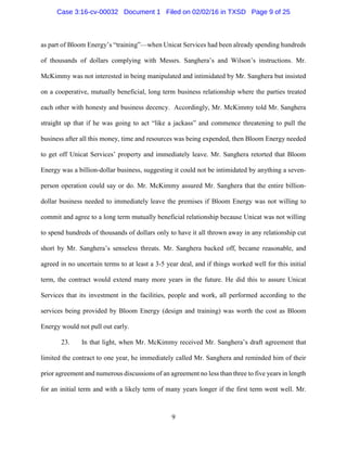 9
as part of Bloom Energy’s “training”—when Unicat Services had been already spending hundreds
of thousands of dollars complying with Messrs. Sanghera’s and Wilson’s instructions. Mr.
McKimmy was not interested in being manipulated and intimidated by Mr. Sanghera but insisted
on a cooperative, mutually beneficial, long term business relationship where the parties treated
each other with honesty and business decency. Accordingly, Mr. McKimmy told Mr. Sanghera
straight up that if he was going to act “like a jackass” and commence threatening to pull the
business after all this money, time and resources was being expended, then Bloom Energy needed
to get off Unicat Services’ property and immediately leave. Mr. Sanghera retorted that Bloom
Energy was a billion-dollar business, suggesting it could not be intimidated by anything a seven-
person operation could say or do. Mr. McKimmy assured Mr. Sanghera that the entire billion-
dollar business needed to immediately leave the premises if Bloom Energy was not willing to
commit and agree to a long term mutually beneficial relationship because Unicat was not willing
to spend hundreds of thousands of dollars only to have it all thrown away in any relationship cut
short by Mr. Sanghera’s senseless threats. Mr. Sanghera backed off, became reasonable, and
agreed in no uncertain terms to at least a 3-5 year deal, and if things worked well for this initial
term, the contract would extend many more years in the future. He did this to assure Unicat
Services that its investment in the facilities, people and work, all performed according to the
services being provided by Bloom Energy (design and training) was worth the cost as Bloom
Energy would not pull out early.
23. In that light, when Mr. McKimmy received Mr. Sanghera’s draft agreement that
limited the contract to one year, he immediately called Mr. Sanghera and reminded him of their
prior agreement and numerous discussions of an agreement no less than three to five years in length
for an initial term and with a likely term of many years longer if the first term went well. Mr.
Case 3:16-cv-00032 Document 1 Filed on 02/02/16 in TXSD Page 9 of 25
 