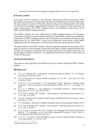 International Journal on Natural Language Computing (IJNLC) Vol.8, No.4, August 2019
13
8. CONCLUSIONS
In this paper, we have introduced a new technique, Demoting Non-Relevant documents (DNR)
that improves the precision of search engines by detecting and demoting non-relevant documents.
The new technique is tested on WT2g test collection using variant retrieval models. The results
show that the new technique outperformed the baseline on low recall level when tested using the
vector model based on the TFIDF weighing measure, the probabilistic models based on the
BM25, and DFR-BM25 weighing measures.
When DNR is tested in the vector model based on TFIDF weighting measure, 3781 documents
were found non-relevant and were pushed down the list. When DNR is tested in the probabilistic
model based on BM25 weighting measure, 3631 documents were found non-relevant and were
pushed down the list. When DNR is tested in the probabilistic model based on DFR_BM25
weighting measure 3632 documents were found non-relevant and were pushed down the list.
The main limitation of the DNR technique is the time required to generate the new queries and to
apply the heuristic to the documents retrieved from each query. Further research should be done
on larger test collections to determine if the precision and recall values found in this paper can
also be applied to different collections. The experiments will be done on GOV23
which consist of
25,205,179 documents.
ACKNOWLEDGMENTS
This work was fully supported by the National Council for Scientific Research (CNRS) in Beirut,
Lebanon
REFERENCES
[1] R. P. S. H. Manning CD, An Introduction to Information Retrieval DRAFT, vol. 1, Cambridge:
Cambridge University Press, 2008.
[2] R.-N. B. Baeza-Yates R., Modern Information Retrieval, vol. Vol. 463. , New York: New York:
ACM Press , 1999.
[3] D. M. R. R. G. B. B. Carpineto C., ““An Information Theoretic Approach to Automatic Query
Expansion”,” ACM Transactions on Information Systems (TOIS), vol. 19, no. 1, pp. Pages 1-27,
2001.
[4] R. P. S. H. Manning C., ““An Introduction to Information Retrieval”,” Natural Language
Engineering, vol. 16, no. 1, pp. 100-103, 2010.
[5] B. W. Croft, D. Metzler and T. Strohman, “"Search engines",” Information retrieval in practice, vol.
2, no. 2, pp. 13-28, 2010.
[6] B. Croft, D. Metzler and T. Strohman, Search Engines: Information Retrieval in Practice, Pearson
Education, Inc., 2015.
[7] G. G. Chowdhurry , Introduction to Modern Information Retrieval, Neal-Schuman Publishers, 2010.
[8] B. W. Croft, D. Metzler and T. Strohman, “"Search engines",” Information retrieval in practice, vol.
2, no. 2, pp. 13-28, 2010.
[9] Q. Ai, L. Yang, J. Guo and W. B. Croft, ““Analysis of the Paragraph Vector Model for Information
Retrieval",” in Proceedings of the ACM SIGIR International Conference on the Theory of
Information Retrieval (ICTIR 2016), Italy, 2016.
[10] C. N. S. V. T. N. Jain A, “Information Retrieval using Cosine and Jaccard Similarity Measures in
Vector Space Model,” vol. 164, no. 6, 2017.
3
http://ir.dcs.gla.ac.uk/wiki/Terrier
 