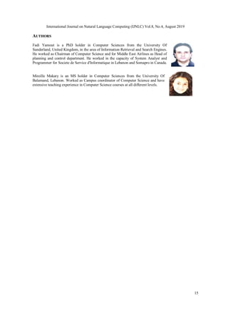 International Journal on Natural Language Computing (IJNLC) Vol.8, No.4, August 2019
15
AUTHORS
Fadi Yamout is a PhD holder in Computer Sciences from the University Of
Sunderland, United Kingdom, in the area of Information Retrieval and Search Engines.
He worked as Chairman of Computer Science and for Middle East Airlines as Head of
planning and control department. He worked in the capacity of System Analyst and
Programmer for Societe de Service d'Informatique in Lebanon and Somapro in Canada.
Mireille Makary is an MS holder in Computer Sciences from the University Of
Balamand, Lebanon. Worked as Campus coordinator of Computer Science and have
extensive teaching experience in Computer Science courses at all different levels.
 