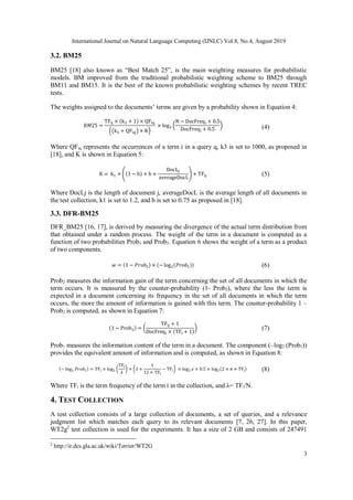 International Journal on Natural Language Computing (IJNLC) Vol.8, No.4, August 2019
3
3.2. BM25
BM25 [18] also known as “Best Match 25”, is the main weighting measures for probabilistic
models. BM improved from the traditional probabilistic weighting scheme to BM25 through
BM11 and BM15. It is the best of the known probabilistic weighting schemes by recent TREC
tests.
The weights assigned to the documents’ terms are given by a probability shown in Equation 4:
𝐵𝑀25 =
TFij × (k3 + 1) × QFiq
((k3 + QFiq) × K)
× log2 (
N − DocFreqi + 0.5
DocFreqi + 0.5
) (4)
Where QFiq represents the occurrences of a term i in a query q, k3 is set to 1000, as proposed in
[18], and K is shown in Equation 5:
K = k1 × ((1 − b) + b ×
DocLj
averageDocL
) + TFij (5)
Where DocLj is the length of document j, averageDocL is the average length of all documents in
the test collection, k1 is set to 1.2, and b is set to 0.75 as proposed in [18].
3.3. DFR-BM25
DFR_BM25 [16, 17], is derived by measuring the divergence of the actual term distribution from
that obtained under a random process. The weight of the term in a document is computed as a
function of two probabilities Prob1 and Prob2. Equation 6 shows the weight of a term as a product
of two components.
𝑤 = (1 − 𝑃𝑟𝑜𝑏2) × (−log2(𝑃𝑟𝑜𝑏1)) (6)
Prob2 measures the information gain of the term concerning the set of all documents in which the
term occurs. It is measured by the counter-probability (1- Prob2), where the less the term is
expected in a document concerning its frequency in the set of all documents in which the term
occurs, the more the amount of information is gained with this term. The counter-probability 1 –
Prob2 is computed, as shown in Equation 7:
(1 − Prob2) = (
TFij + 1
DocFreqi × (TFi + 1)
) (7)
Prob1 measures the information content of the term in a document. The component (–log2 (Prob1))
provides the equivalent amount of information and is computed, as shown in Equation 8:
(− log2 𝑃𝑟𝑜𝑏1) = TFi × log2 (
TFi
𝜆
) + (𝜆 +
1
12 × TFi
− TFi) × log2 ℯ + 0.5 × log2(2 × 𝜋 × TFi) (8)
Where TFi is the term frequency of the term i in the collection, and λ= TFi/N.
4. TEST COLLECTION
A test collection consists of a large collection of documents, a set of queries, and a relevance
judgment list which matches each query to its relevant documents [7, 26, 27]. In this paper,
WT2g2
test collection is used for the experiments. It has a size of 2 GB and consists of 247491
2
http://ir.dcs.gla.ac.uk/wiki/Terrier/WT2G
 