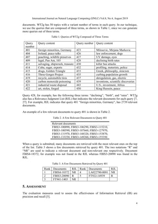International Journal on Natural Language Computing (IJNLC) Vol.8, No.4, August 2019
4
documents. WT2g has 50 topics with a variant number of terms in each query. In our technique,
we use the queries that are composed of three terms, as shown in Table 1, since we can generate
more queries out of three terms.
Table 1. Queries of WT2g Composed of Three Terms
Query
number
Query content Query number Query content
401 foreign minorities, Germany 423 Milosevic, Mirjana Markovic
404 Ireland, peace talks 426 law enforcement, dogs
407 poaching, wildlife preserves 427 UV damage, eyes
409 legal, Pan Am, 103 428 declining birth rates
411 salvaging, shipwreck, treasure 430 killer bee attacks
414 Cuba, sugar, exports 432 profiling, motorists, police
415 drugs, Golden Triangle 433 Greek, philosophy, stoicism
416 Three Gorges Project 435 curbing population growth
419 recycle, automobile tires 437 deregulation, gas, electric
420 carbon monoxide poisoning 439 inventions, scientific discoveries
421 industrial waste disposal 443 U.S., investment, Africa
422 art, stolen, forged 450 King Hussein, peace
Query 428, for example, has the following three terms: “declining”, “birth”, and “rates”. WT2g
also has a Relevance Judgment List (RJL) that indicates the relevant documents for each query [7,
27]. For example, RJL indicates that query 401 “foreign minorities, Germany“, has 2739 relevant
documents.
An example of a few relevant documents to query 401 is shown in Table 2.
Table 2. A Few Relevant Documents to Query 401
Relevant documents
FBIS3-100090, FBIS3-106290, FBIS3-115210,
FBIS3-100590, FBIS3-107660, FBIS3-127970,
FBIS3-131970, FBIS3-148320, FBIS3-153870,
FBIS3-133220, FBIS3-149260, FBIS3-155350
When a query is submitted, many documents are retrieved with the most relevant ones on the top
of the list. Table 3 shows a few documents retrieved by query 401. The two notations “R” and
“NR” are used to indicate a relevant document and non-relevant one respectively. Document
FBIS4-18372, for example was not found in the RJL whereas FBIS3-20090 was found in the
RJL.
Table 3. A Few Documents Retrieved by Query 401
Rank Documents RJL Rank Documents RJL
1 FBIS4-18372 NR 4 LA022790-0091 NR
2 FBIS3-20090 R 5 FT922-14939 R
3 FT941-1403 NR
5. ASSESSMENT
The evaluation measures used to assess the effectiveness of Information Retrieval (IR) are
precision and recall [5].
 
