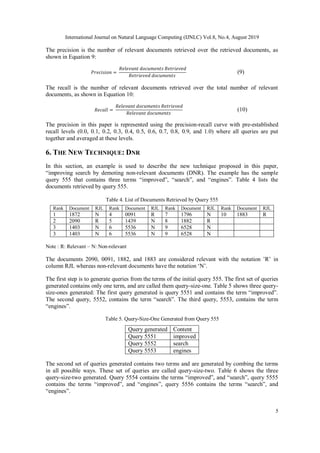 International Journal on Natural Language Computing (IJNLC) Vol.8, No.4, August 2019
5
The precision is the number of relevant documents retrieved over the retrieved documents, as
shown in Equation 9:
𝑃𝑟𝑒𝑐𝑖𝑠𝑖𝑜𝑛 =
𝑅𝑒𝑙𝑒𝑣𝑎𝑛𝑡 𝑑𝑜𝑐𝑢𝑚𝑒𝑛𝑡𝑠 𝑅𝑒𝑡𝑟𝑖𝑒𝑣𝑒𝑑
𝑅𝑒𝑡𝑟𝑖𝑒𝑣𝑒𝑑 𝑑𝑜𝑐𝑢𝑚𝑒𝑛𝑡𝑠
(9)
The recall is the number of relevant documents retrieved over the total number of relevant
documents, as shown in Equation 10:
𝑅𝑒𝑐𝑎𝑙𝑙 =
𝑅𝑒𝑙𝑒𝑣𝑎𝑛𝑡 𝑑𝑜𝑐𝑢𝑚𝑒𝑛𝑡𝑠 𝑅𝑒𝑡𝑟𝑖𝑒𝑣𝑒𝑑
𝑅𝑒𝑙𝑒𝑣𝑎𝑛𝑡 𝑑𝑜𝑐𝑢𝑚𝑒𝑛𝑡𝑠
(10)
The precision in this paper is represented using the precision-recall curve with pre-established
recall levels (0.0, 0.1, 0.2, 0.3, 0.4, 0.5, 0.6, 0.7, 0.8, 0.9, and 1.0) where all queries are put
together and averaged at these levels.
6. THE NEW TECHNIQUE: DNR
In this section, an example is used to describe the new technique proposed in this paper,
“improving search by demoting non-relevant documents (DNR). The example has the sample
query 555 that contains three terms “improved”, “search”, and “engines”. Table 4 lists the
documents retrieved by query 555.
Table 4. List of Documents Retrieved by Query 555
Rank Document RJL Rank Document RJL Rank Document RJL Rank Document RJL
1 1872 N 4 0091 R 7 1796 N 10 1883 R
2 2090 R 5 1439 N 8 1882 R
3 1403 N 6 5536 N 9 6528 N
3 1403 N 6 5536 N 9 6528 N
Note : R: Relevant – N: Non-relevant
The documents 2090, 0091, 1882, and 1883 are considered relevant with the notation ’R’ in
column RJL whereas non-relevant documents have the notation ‘N’.
The first step is to generate queries from the terms of the initial query 555. The first set of queries
generated contains only one term, and are called them query-size-one. Table 5 shows three query-
size-ones generated: The first query generated is query 5551 and contains the term “improved”.
The second query, 5552, contains the term “search”. The third query, 5553, contains the term
“engines”.
Table 5. Query-Size-One Generated from Query 555
Query generated Content
Query 5551 improved
Query 5552 search
Query 5553 engines
The second set of queries generated contains two terms and are generated by combing the terms
in all possible ways. These set of queries are called query-size-two. Table 6 shows the three
query-size-two generated. Query 5554 contains the terms “improved”, and “search”, query 5555
contains the terms “improved”, and “engines”, query 5556 contains the terms “search”, and
“engines”.
 