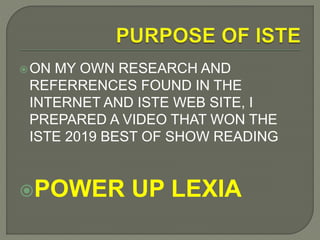 ON MY OWN RESEARCH AND
REFERRENCES FOUND IN THE
INTERNET AND ISTE WEB SITE, I
PREPARED A VIDEO THAT WON THE
ISTE 2019 BEST OF SHOW READING
POWER UP LEXIA
 