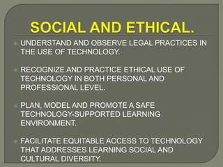  UNDERSTAND AND OBSERVE LEGAL PRACTICES IN
THE USE OF TECHNOLOGY.
 RECOGNIZE AND PRACTICE ETHICAL USE OF
TECHNOLOGY IN BOTH PERSONAL AND
PROFESSIONAL LEVEL.
 PLAN, MODEL AND PROMOTE A SAFE
TECHNOLOGY-SUPPORTED LEARNING
ENVIRONMENT.
 FACILITATE EQUITABLE ACCESS TO TECHNOLOGY
THAT ADDRESSES LEARNING SOCIAL AND
CULTURAL DIVERSITY.
 