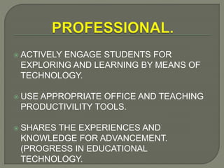  ACTIVELY ENGAGE STUDENTS FOR
EXPLORING AND LEARNING BY MEANS OF
TECHNOLOGY.
 USE APPROPRIATE OFFICE AND TEACHING
PRODUCTIVILITY TOOLS.
 SHARES THE EXPERIENCES AND
KNOWLEDGE FOR ADVANCEMENT.
(PROGRESS IN EDUCATIONAL
TECHNOLOGY.
 