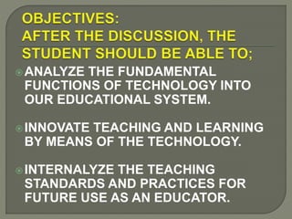 ANALYZE THE FUNDAMENTAL
FUNCTIONS OF TECHNOLOGY INTO
OUR EDUCATIONAL SYSTEM.
INNOVATE TEACHING AND LEARNING
BY MEANS OF THE TECHNOLOGY.
INTERNALYZE THE TEACHING
STANDARDS AND PRACTICES FOR
FUTURE USE AS AN EDUCATOR.
 