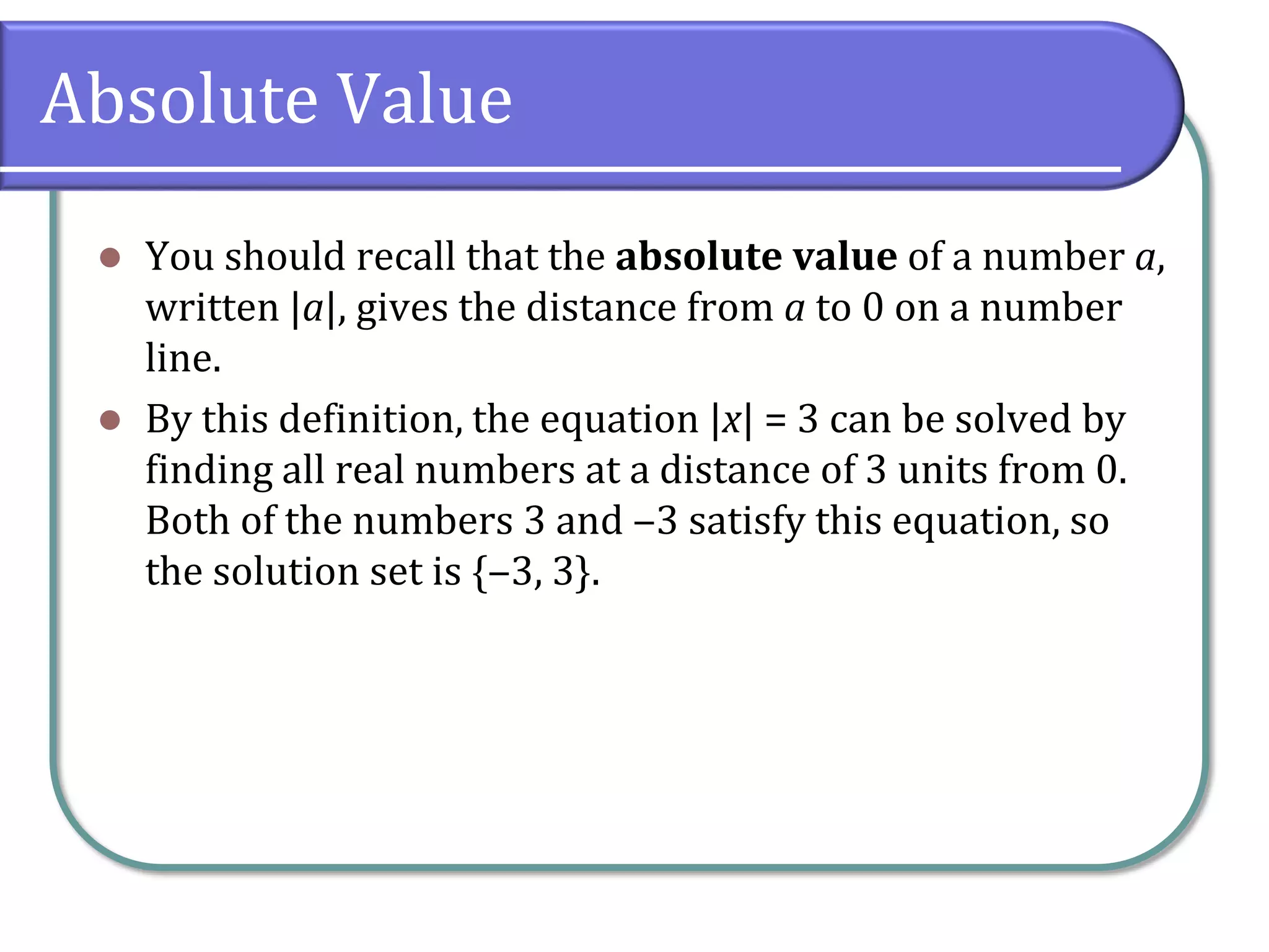 Absolute Value
 You should recall that the absolute value of a number a,
written |a|, gives the distance from a to 0 on a number
line.
 By this definition, the equation |x| = 3 can be solved by
finding all real numbers at a distance of 3 units from 0.
Both of the numbers 3 and ‒3 satisfy this equation, so
the solution set is {‒3, 3}.
 