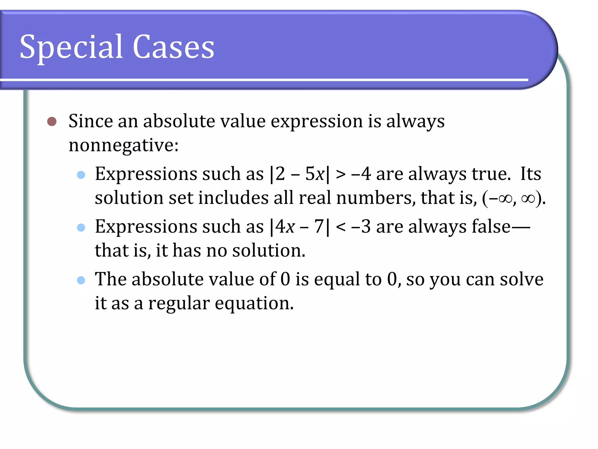 Special Cases
 Since an absolute value expression is always
nonnegative:
 Expressions such as |2 – 5x| > –4 are always true. Its
solution set includes all real numbers, that is, –, .
 Expressions such as |4x – 7| < –3 are always false—
that is, it has no solution.
 The absolute value of 0 is equal to 0, so you can solve
it as a regular equation.
 