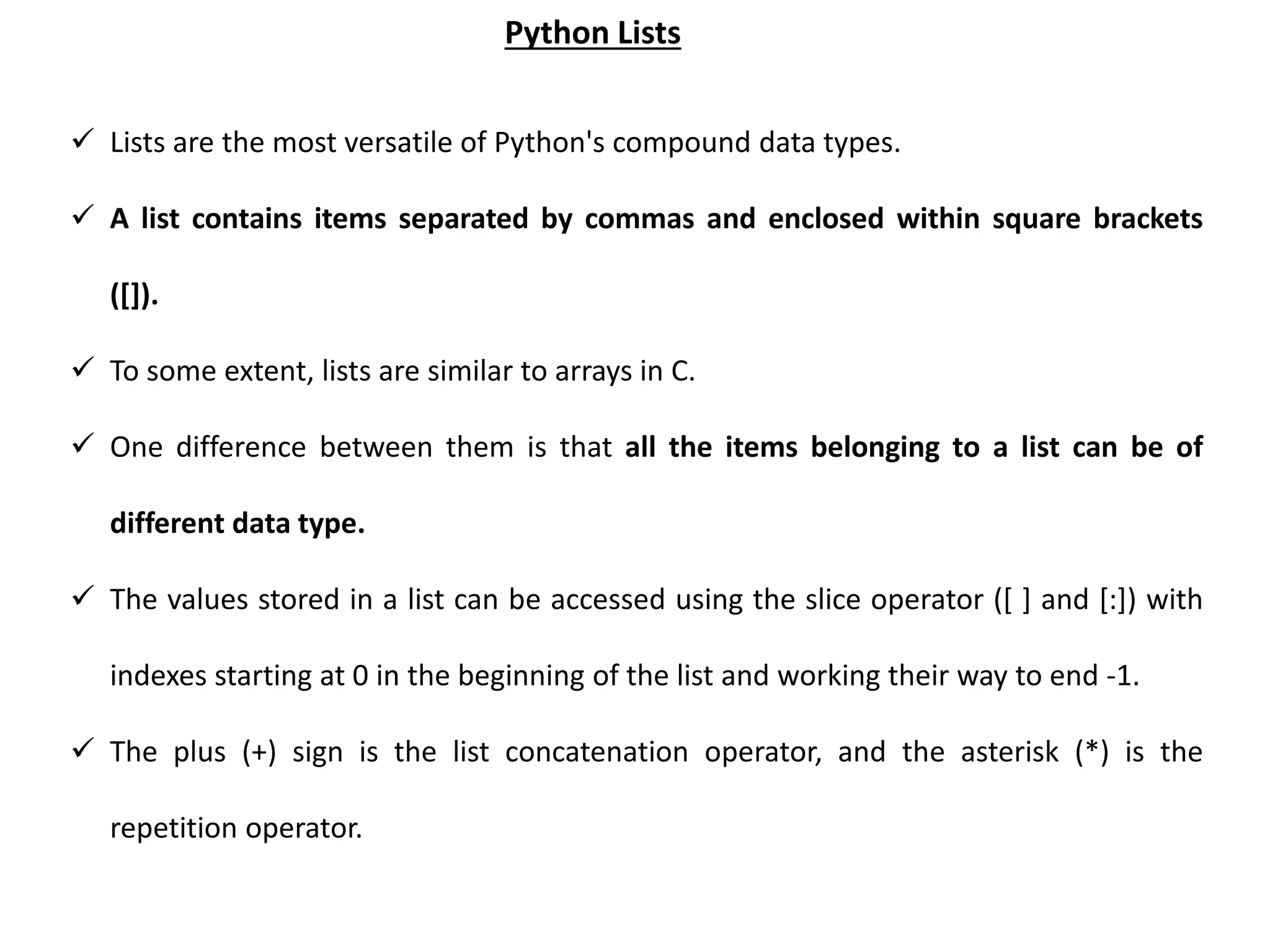  Lists are the most versatile of Python's compound data types.  A list contains items separated by commas and enclosed within square brackets ([]).  To some extent, lists are similar to arrays in C.  One difference between them is that all the items belonging to a list can be of different data type.  The values stored in a list can be accessed using the slice operator ([ ] and [:]) with indexes starting at 0 in the beginning of the list and working their way to end -1.  The plus (+) sign is the list concatenation operator, and the asterisk (*) is the repetition operator. Python Lists 