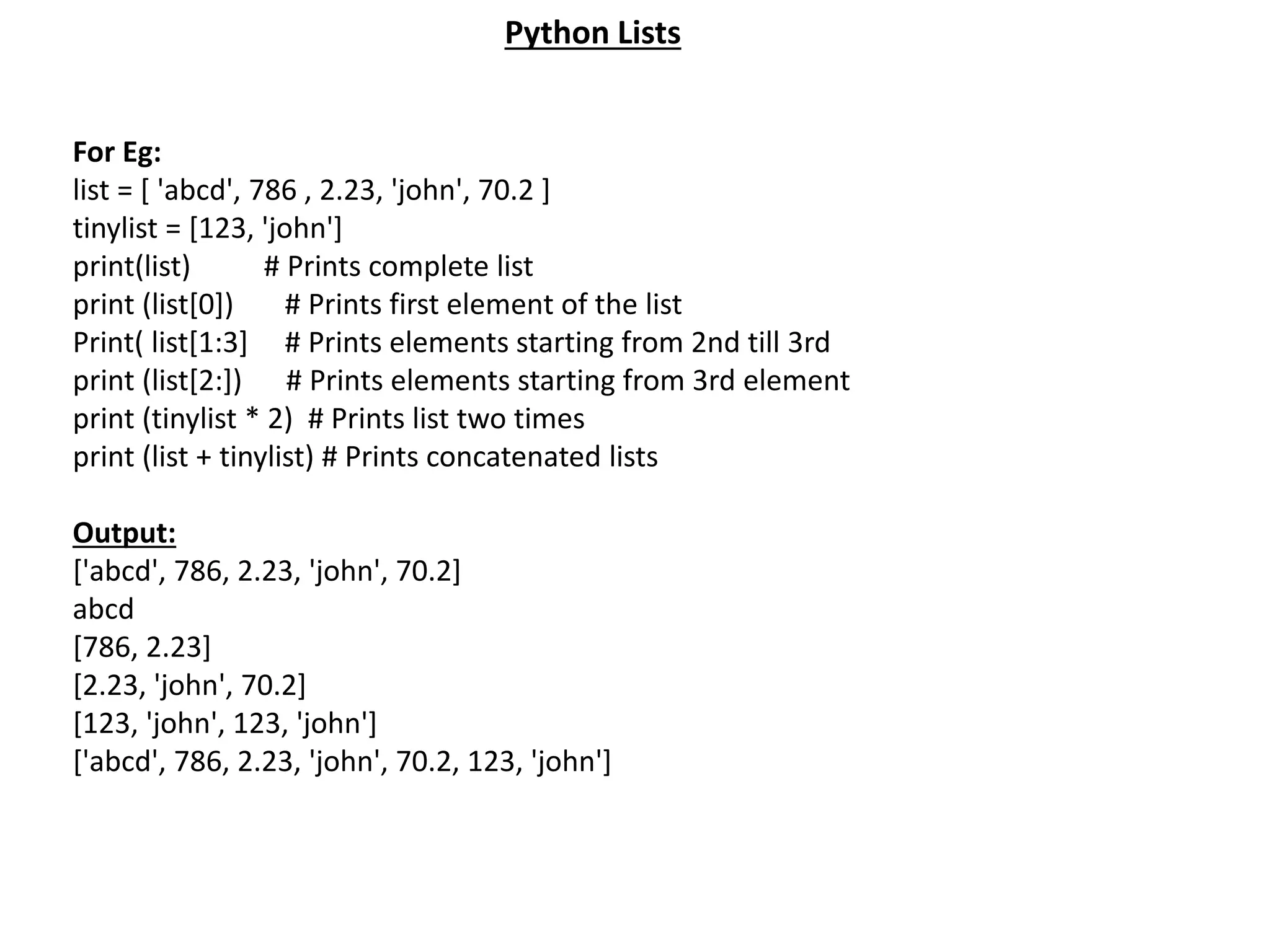 For Eg: list = [ 'abcd', 786 , 2.23, 'john', 70.2 ] tinylist = [123, 'john'] print(list) # Prints complete list print (list[0]) # Prints first element of the list Print( list[1:3] # Prints elements starting from 2nd till 3rd print (list[2:]) # Prints elements starting from 3rd element print (tinylist * 2) # Prints list two times print (list + tinylist) # Prints concatenated lists Output: ['abcd', 786, 2.23, 'john', 70.2] abcd [786, 2.23] [2.23, 'john', 70.2] [123, 'john', 123, 'john'] ['abcd', 786, 2.23, 'john', 70.2, 123, 'john'] Python Lists 