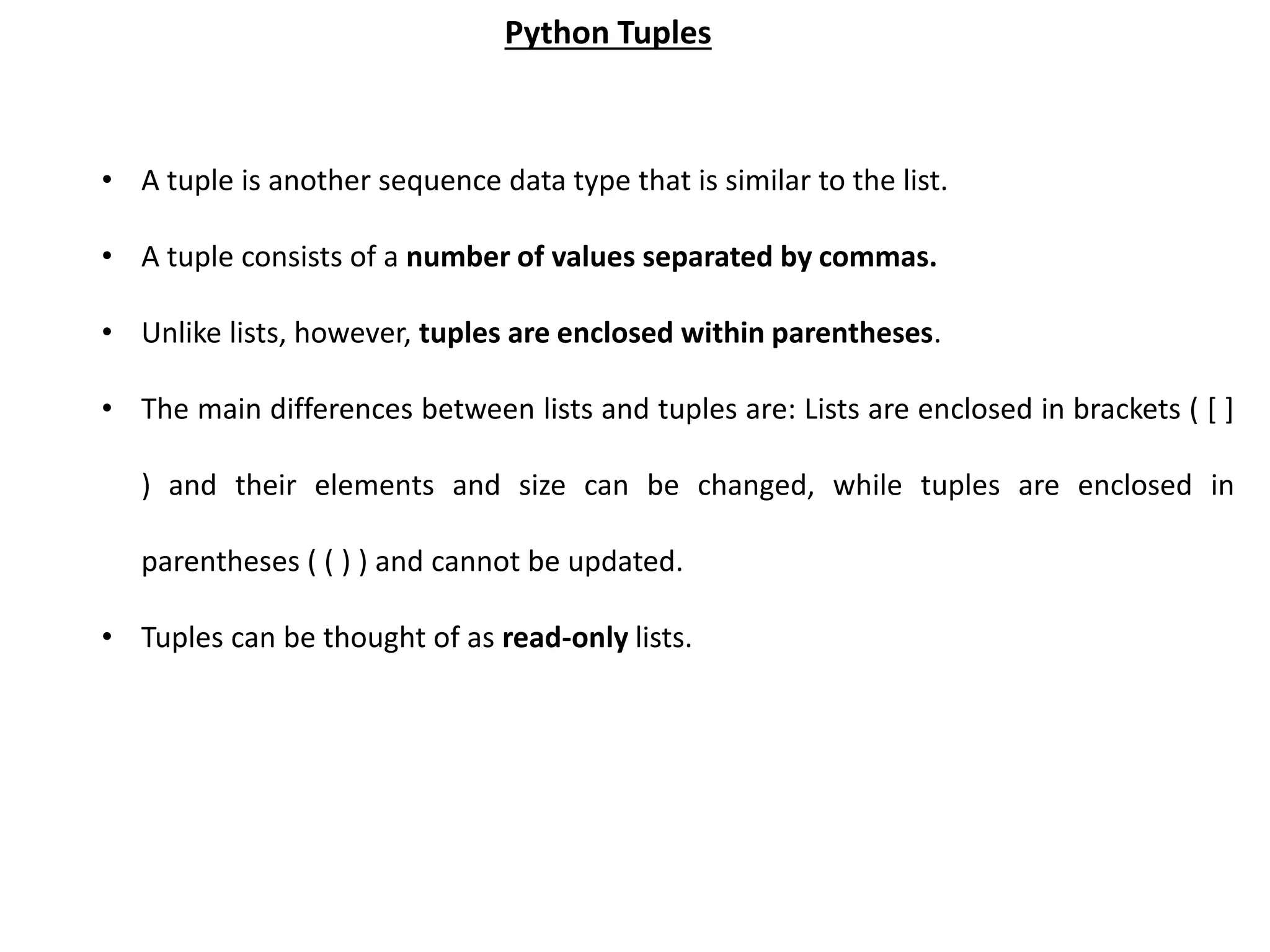 • A tuple is another sequence data type that is similar to the list. • A tuple consists of a number of values separated by commas. • Unlike lists, however, tuples are enclosed within parentheses. • The main differences between lists and tuples are: Lists are enclosed in brackets ( [ ] ) and their elements and size can be changed, while tuples are enclosed in parentheses ( ( ) ) and cannot be updated. • Tuples can be thought of as read-only lists. Python Tuples 