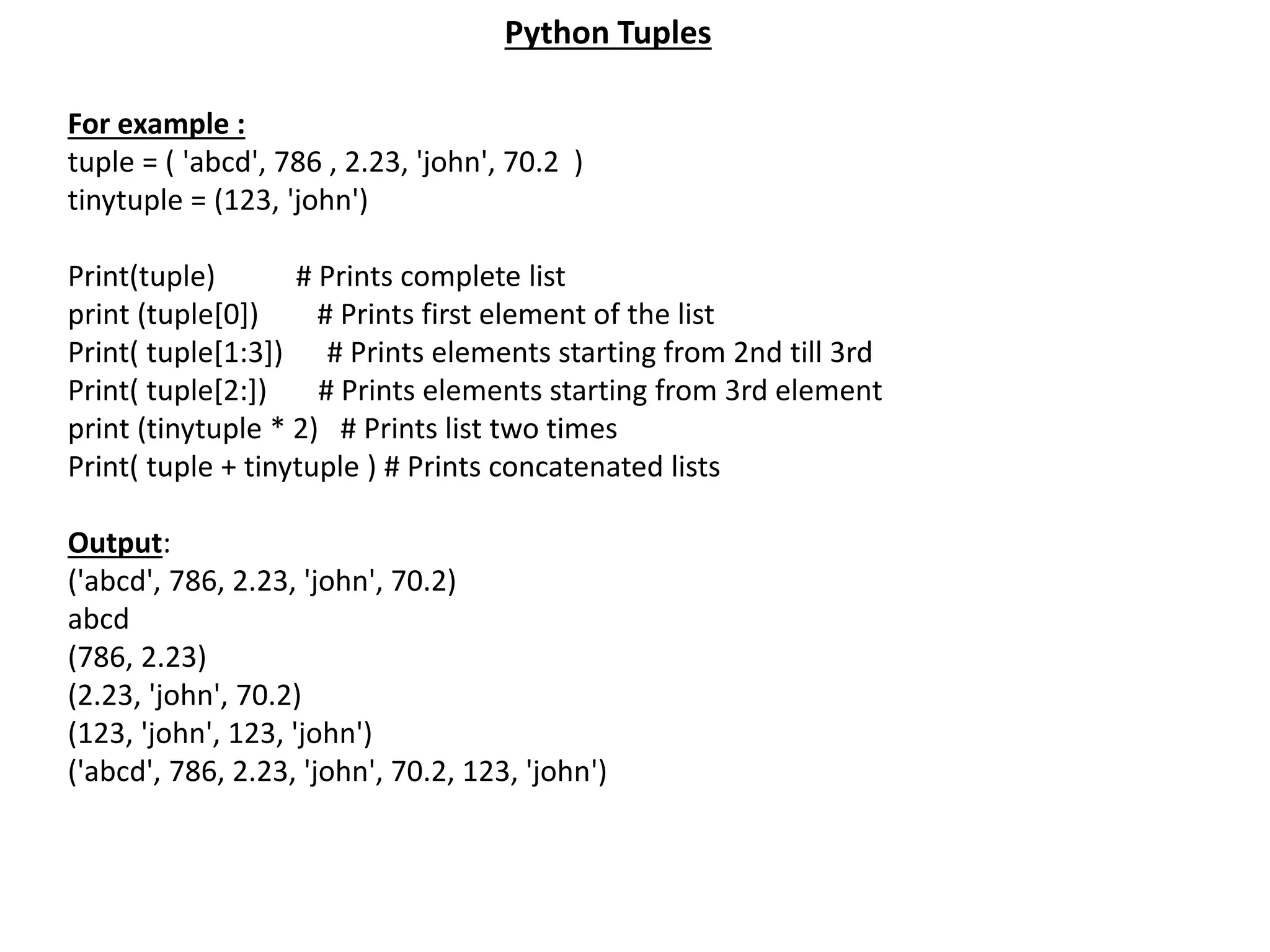 For example : tuple = ( 'abcd', 786 , 2.23, 'john', 70.2 ) tinytuple = (123, 'john') Print(tuple) # Prints complete list print (tuple[0]) # Prints first element of the list Print( tuple[1:3]) # Prints elements starting from 2nd till 3rd Print( tuple[2:]) # Prints elements starting from 3rd element print (tinytuple * 2) # Prints list two times Print( tuple + tinytuple ) # Prints concatenated lists Output: ('abcd', 786, 2.23, 'john', 70.2) abcd (786, 2.23) (2.23, 'john', 70.2) (123, 'john', 123, 'john') ('abcd', 786, 2.23, 'john', 70.2, 123, 'john') Python Tuples 