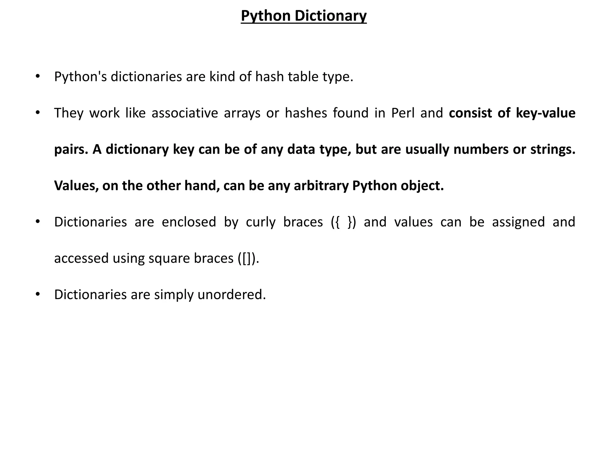 • Python's dictionaries are kind of hash table type. • They work like associative arrays or hashes found in Perl and consist of key-value pairs. A dictionary key can be of any data type, but are usually numbers or strings. Values, on the other hand, can be any arbitrary Python object. • Dictionaries are enclosed by curly braces ({ }) and values can be assigned and accessed using square braces ([]). • Dictionaries are simply unordered. Python Dictionary 