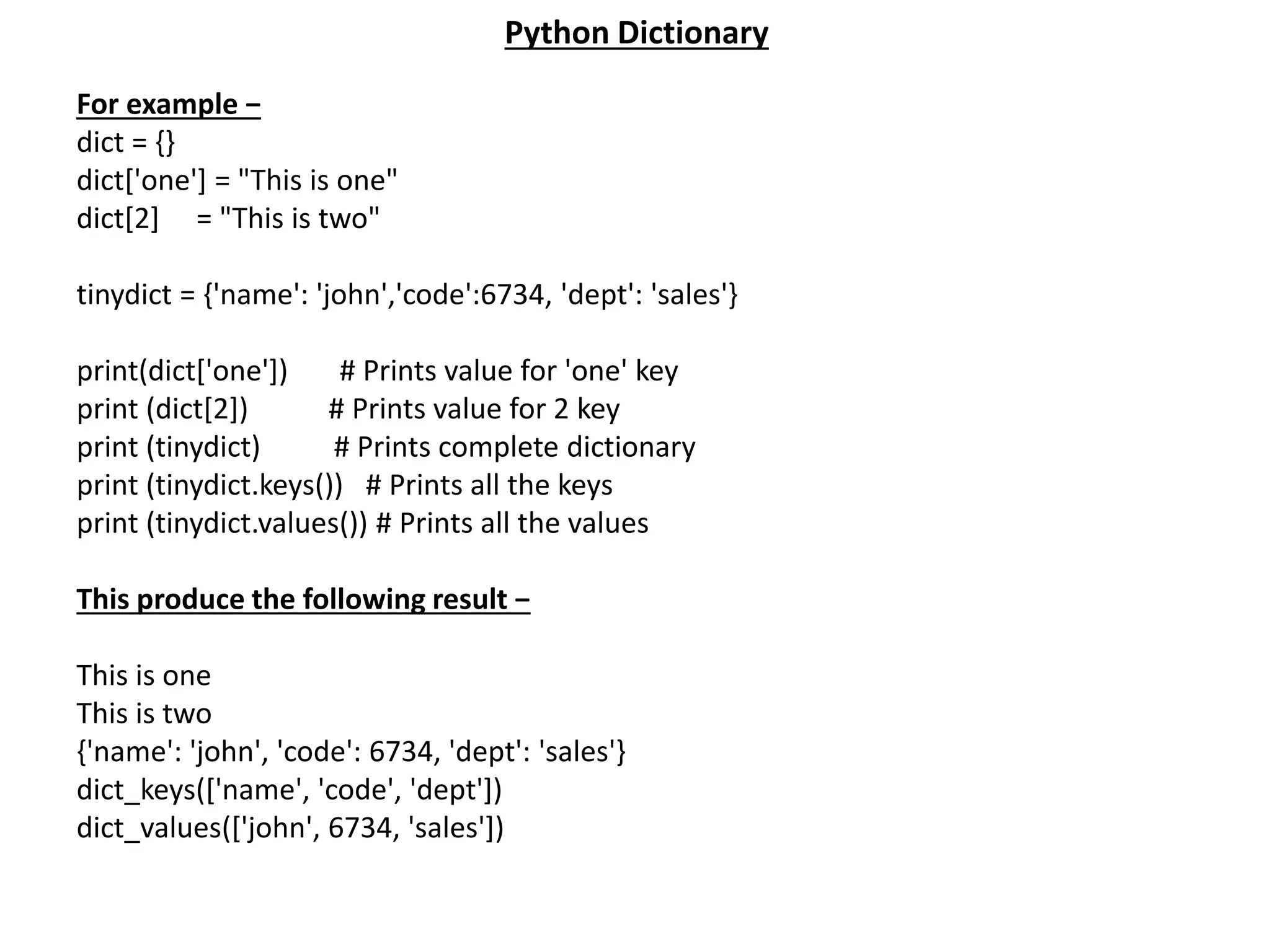 For example − dict = {} dict['one'] = "This is one" dict[2] = "This is two" tinydict = {'name': 'john','code':6734, 'dept': 'sales'} print(dict['one']) # Prints value for 'one' key print (dict[2]) # Prints value for 2 key print (tinydict) # Prints complete dictionary print (tinydict.keys()) # Prints all the keys print (tinydict.values()) # Prints all the values This produce the following result − This is one This is two {'name': 'john', 'code': 6734, 'dept': 'sales'} dict_keys(['name', 'code', 'dept']) dict_values(['john', 6734, 'sales']) Python Dictionary 
