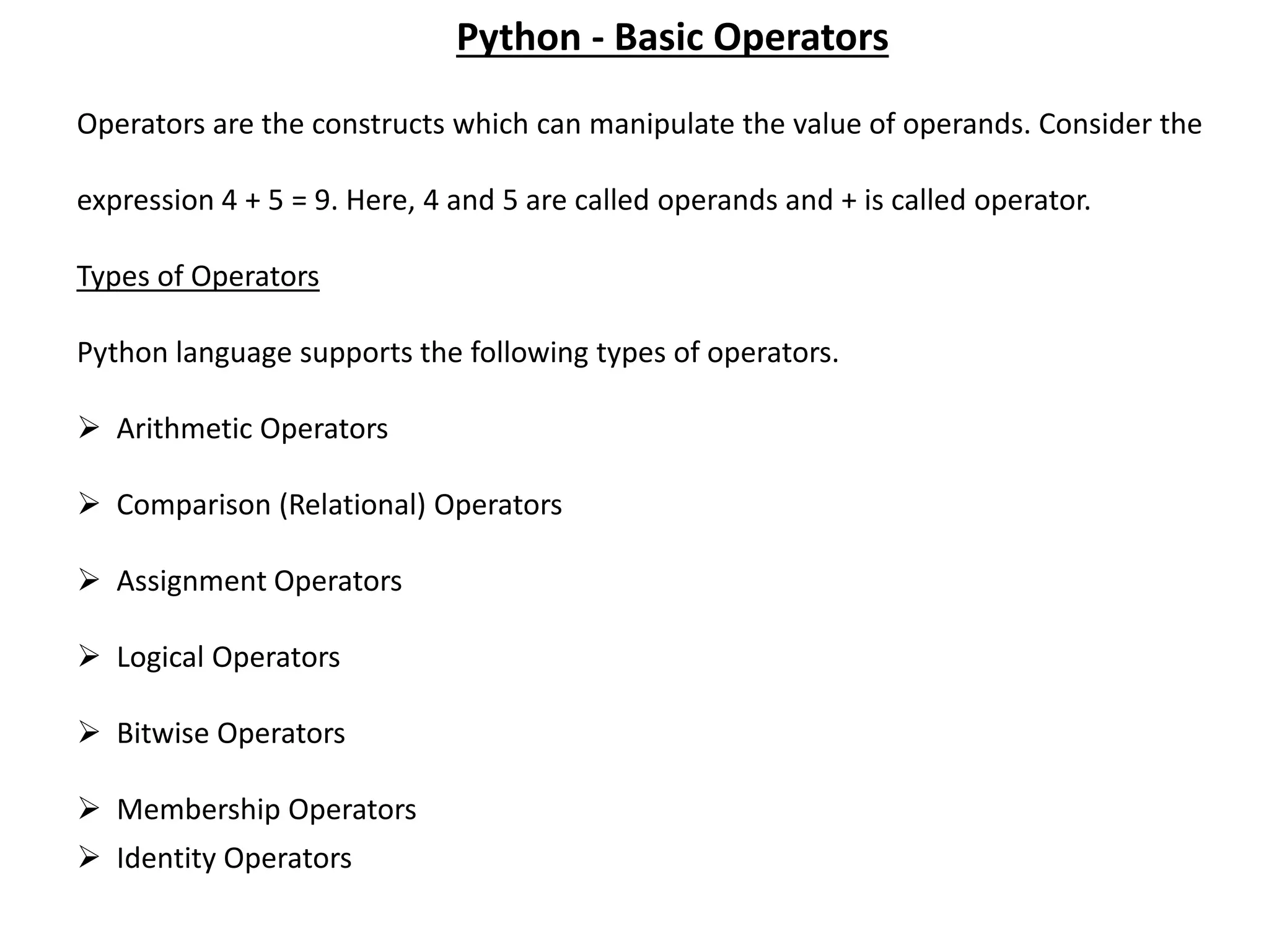 Operators are the constructs which can manipulate the value of operands. Consider the expression 4 + 5 = 9. Here, 4 and 5 are called operands and + is called operator. Types of Operators Python language supports the following types of operators.  Arithmetic Operators  Comparison (Relational) Operators  Assignment Operators  Logical Operators  Bitwise Operators  Membership Operators  Identity Operators Python - Basic Operators 