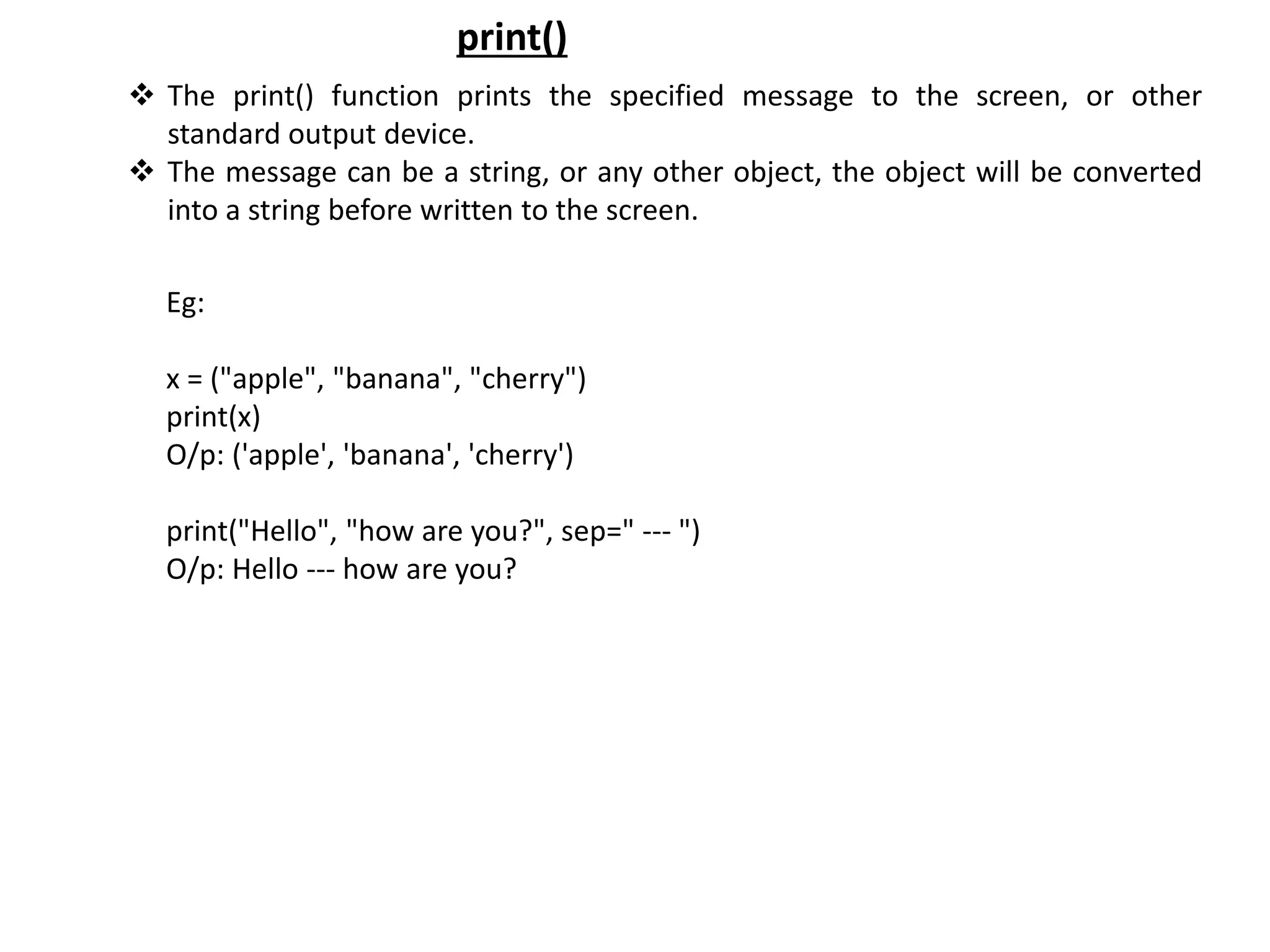  The print() function prints the specified message to the screen, or other standard output device.  The message can be a string, or any other object, the object will be converted into a string before written to the screen. print() Eg: x = ("apple", "banana", "cherry") print(x) O/p: ('apple', 'banana', 'cherry') print("Hello", "how are you?", sep=" --- ") O/p: Hello --- how are you? 