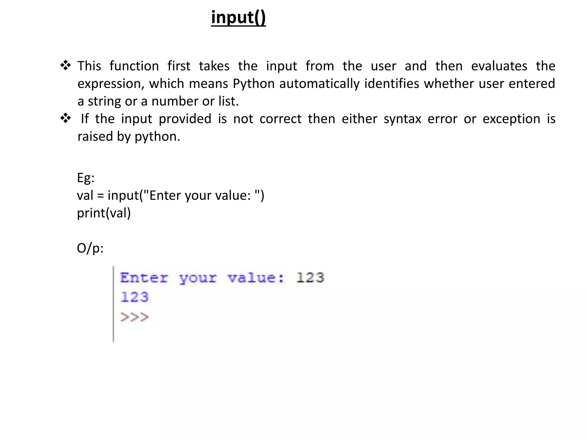  This function first takes the input from the user and then evaluates the expression, which means Python automatically identifies whether user entered a string or a number or list.  If the input provided is not correct then either syntax error or exception is raised by python. input() Eg: val = input("Enter your value: ") print(val) O/p: 