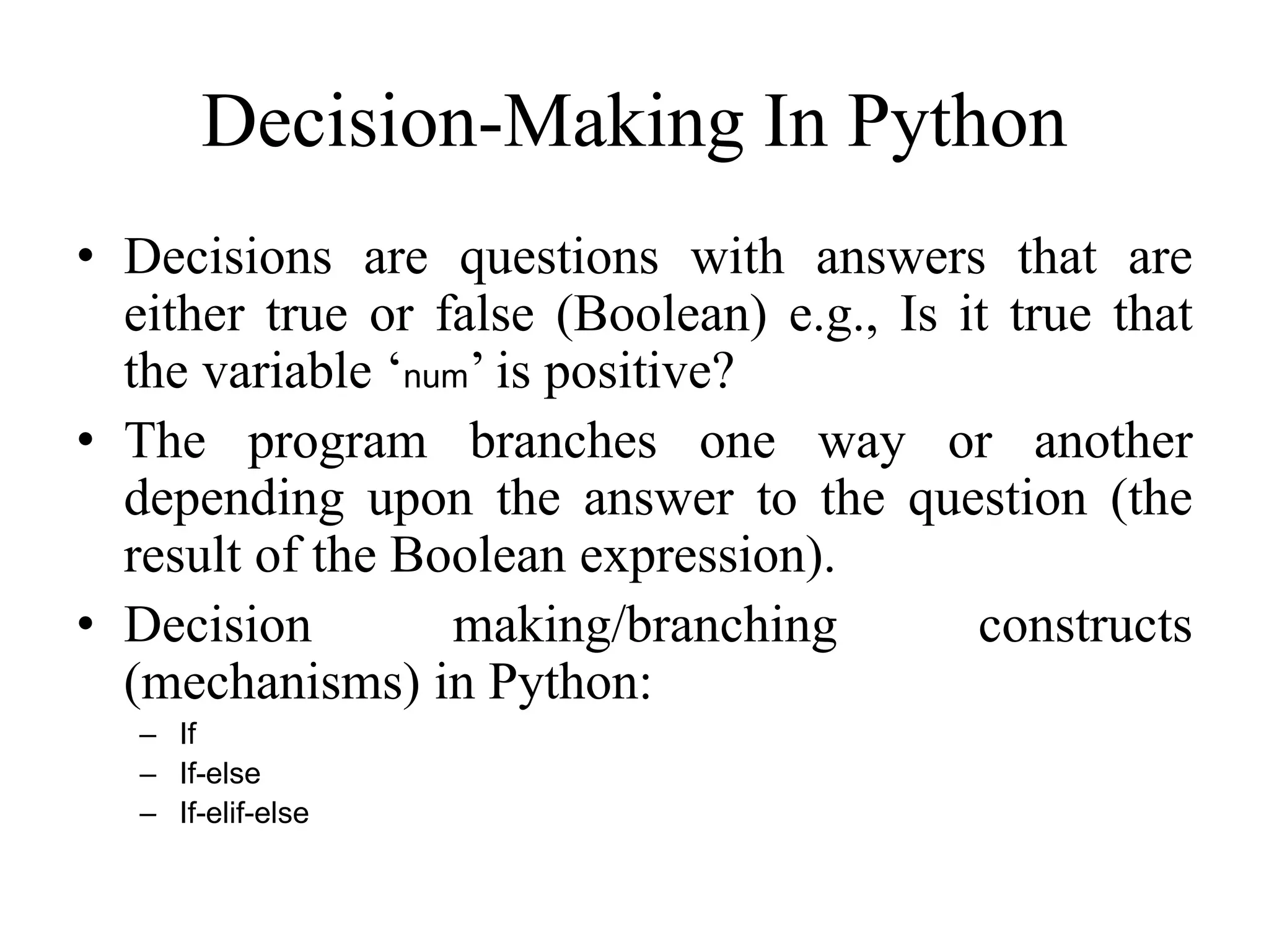 Decision-Making In Python • Decisions are questions with answers that are either true or false (Boolean) e.g., Is it true that the variable ‘num’ is positive? • The program branches one way or another depending upon the answer to the question (the result of the Boolean expression). • Decision making/branching constructs (mechanisms) in Python: – If – If-else – If-elif-else 