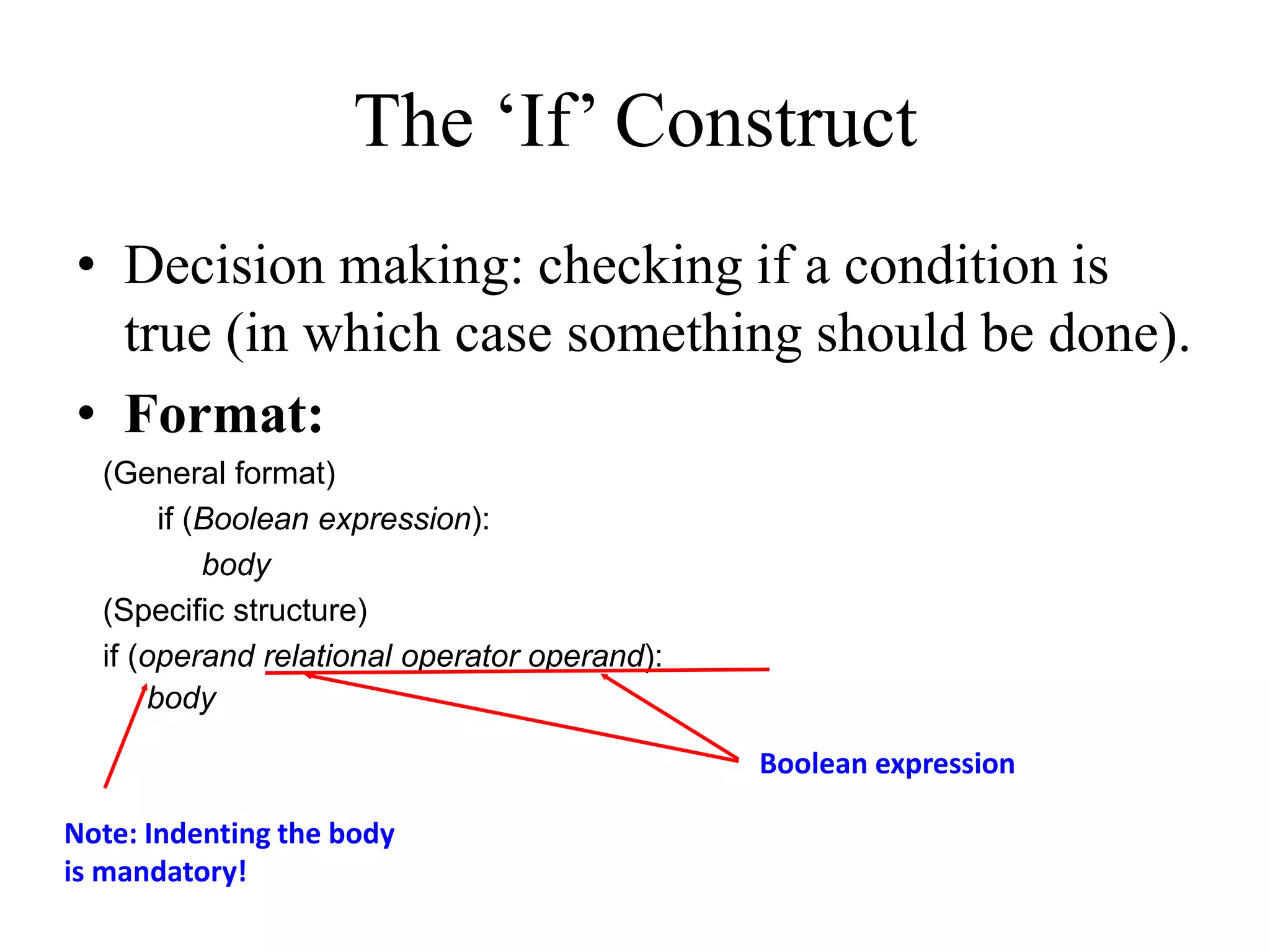 The ‘If’ Construct • Decision making: checking if a condition is true (in which case something should be done). • Format: (General format) if (Boolean expression): body (Specific structure) if (operand relational operator operand): body Boolean expression Note: Indenting the body is mandatory! 